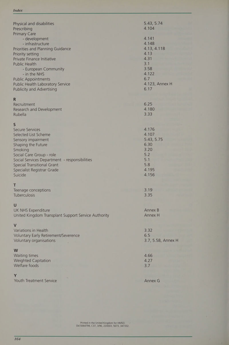 Physical and disabilities Prescribing Primary Care - development - infrastructure Priorities and Planning Guidance Priority setting Private Finance Initiative Public Health - European Community - in the NHS Public Appointments Public Health Laboratory Service Publicity and Advertising R Recruitment Research and Development Rubella S Secure Services Selected List Scheme Sensory impairment Shaping the Future Smoking Social Care Group - role Social Services Department - responsibilities Special Transitional Grant Specialist Registrar Grade Suicide + Teenage conceptions Tuberculosis U UK NHS Expenditure V Variations in Health Voluntary Early Retirement/Severence Voluntary organisations W Waiting times Weighted Capitation Welfare foods Y Youth Treatment Service 164 5.43, 5.74 4.104 4.141 4.148 4.13, 4.118 67 4.123, Annex H 6.17 525 4.180 3.38 Annex B Annex H 65 3.7, 5.58, Annex H 4.66 4.27 = OF Annex G
