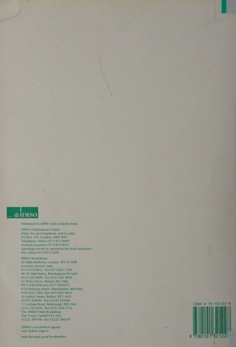 __ &amp; HMSO Published by HMSO and available from: HMSO Publications Centre (Mail, fax and telephone orders only) PO Box 276, London, SW8 5DT Telephone orders 0171-873 9090 General enquiries 0171-873 0011 (queuing system in operation for both numbers) Fax orders 0171-873 8200 HMSO Bookshops 49 High Holborn, London, WC1V 6HB (counter service only) 0171-873 0011 Fax 0171-831 1326 68-69 Bull Street, Birmingham B4 6AD 0121-236 9696 Fax 0121-236 9699 33 Wine Street, Bristol, BS1 2BQ 0117 9264306 Fax 0117 9294515 9-21 Princess Street, Manchester, M60 8AS 0161-834 7201 Fax 0161-833 0634 16 Arthur Street, Belfast, BT1 4GD 01232 238451 Fax 01232 235401 71 Lothian Road, Edinburgh, EH3 9AZ 0131-228 4181 Fax 0131-229 2734 The HMSO Oriel Bookshop The Friary, Cardiff CF1 4AA 01222 395548 Fax 01222 384347 HMSO’s Accredited Agents (see Yellow Pages) and through good booksellers ~~ “—