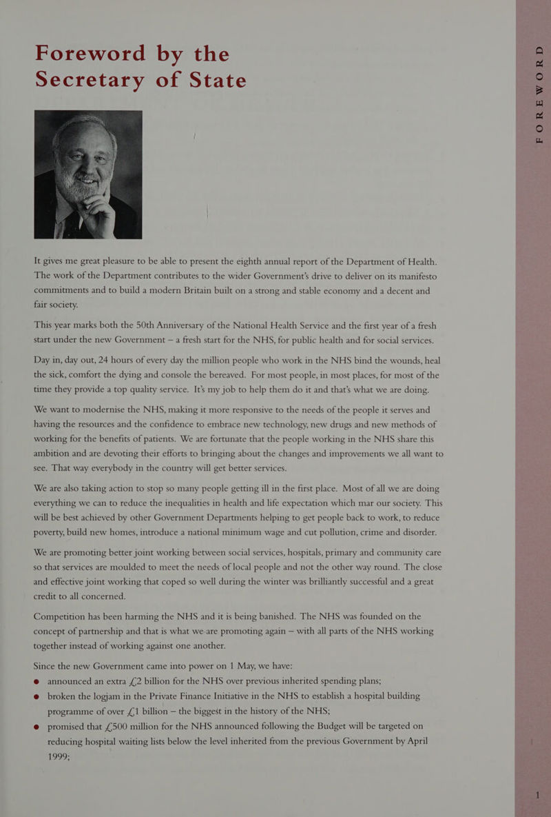 Foreword by the Secretary of State It gives me great pleasure to be able to present the eighth annual report of the Department of Health. The work of the Department contributes to the wider Government’s drive to deliver on its manifesto commitments and to build a modern Britain built on a strong and stable economy and a decent and fair society. This year marks both the 50th Anniversary of the National Health Service and the first year of a fresh start under the new Government — a fresh start for the NHS, for public health and for social services. Day in, day out, 24 hours of every day the million people who work in the NHS bind the wounds, heal the sick, comfort the dying and console the bereaved. For most people, in most places, for most of the time they provide a top quality service. It’s my job to help them do it and that’s what we are doing. We want to modernise the NHS, making it more responsive to the needs of the people it serves and having the resources and the confidence to embrace new technology, new drugs and new methods of working for the benefits of patients. We are fortunate that the people working in the NHS share this ambition and are devoting their efforts to bringing about the changes and improvements we all want to see. That way everybody in the country will get better services. We are also taking action to stop so many people getting ill in the first place. Most of all we are doing everything we can to reduce the inequalities in health and life expectation which mar our society. This will be best achieved by other Government Departments helping to get people back to work, to reduce poverty, build new homes, introduce a national minimum wage and cut pollution, crime and disorder. We are promoting better joint working between social services, hospitals, primary and community care so that services are moulded to meet the needs of local people and not the other way round. The close and effective joint working that coped so well during the winter was brilliantly successful and a great credit to all concerned. Competition has been harming the NHS and it is being banished. The NHS was founded on the concept of partnership and that is what we are promoting again — with all parts of the NHS working together instead of working against one another. Since the new Government came into power on 1 May, we have: @ announced an extra £2 billion for the NHS over previous inherited spending plans; e@ broken the logjam in the Private Finance Initiative in the NHS to establish a hospital building programme of over £1 billion — the biggest in the history of the NHS; @ promised that £500 million for the NHS announced following the Budget will be targeted on reducing hospital waiting lists below the level inherited from the previous Government by April 1990: