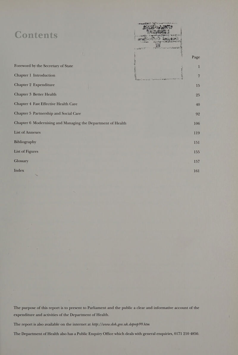 . hot a seasbieNs age e ae 4 rec umiis ey Pewherenks wet an seeRic ee oie woe ref . ? ? ee ast maanN é ‘ Page Foreword by the Secretary of State + 4 i! E i Chapter 1 Introduction , % 1 Chapter 2 Expenditure 15 Chapter 3 Better Health 25 Chapter 4 Fast Effective Health Care 40 Chapter 5 Partnership and Social Care 92 Chapter 6 Modernising and Managing the Department of Health 106 List of Annexes 119 Bibliography 151 List of Figures 155 Glossary 157 Index 161 The purpose of this report is to present to Parliament and the public a clear and informative account of the expenditure and activities of the Department of Health. The report is also available on the internet at hitp://www.doh.gov.uk.deprep99.htm The Department of Health also has a Public Enquiry Office which deals with general enquiries, 0171 210 4850.