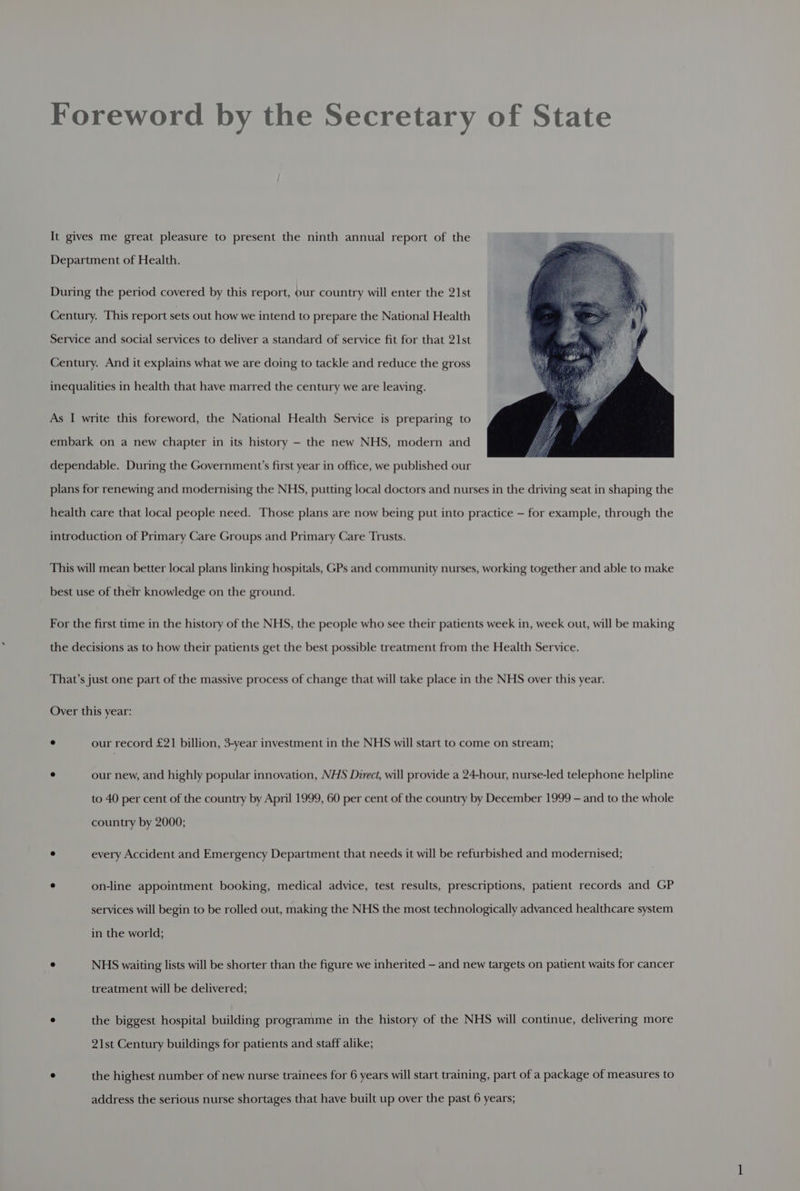 Foreword by the Secretary of State It gives me great pleasure to present the ninth annual report of the Department of Health. During the period covered by this report, our country will enter the 21st Century. This report sets out how we intend to prepare the National Health Service and social services to deliver a standard of service fit for that 21st Century. And it explains what we are doing to tackle and reduce the gross inequalities in health that have marred the century we are leaving. As I write this foreword, the National Health Service is preparing to embark on a new chapter in its history — the new NHS, modern and dependable. During the Government's first year in office, we published our plans for renewing and modernising the NHS, putting local doctors and nurses in the driving seat in shaping the health care that local people need. Those plans are now being put into practice — for example, through the introduction of Primary Care Groups and Primary Care Trusts. This will mean better local plans linking hospitals, GPs and community nurses, working together and able to make best use of their knowledge on the ground. For the first time in the history of the NHS, the people who see their patients week in, week out, will be making the decisions as to how their patients get the best possible treatment from the Health Service. That’s just one part of the massive process of change that will take place in the NHS over this year. Over this year: ° our record £21 billion, 3-year investment in the NHS will start to come on stream; ° our new, and highly popular innovation, NHS Direct, will provide a 24-hour, nurse-led telephone helpline to 40 per cent of the country by April 1999, 60 per cent of the country by December 1999 — and to the whole country by 2000; ° every Accident and Emergency Department that needs it will be refurbished and modernised; ° on-line appointment booking, medical advice, test results, prescriptions, patient records and GP services will begin to be rolled out, making the NHS the most technologically advanced healthcare system in the world; e NHS waiting lists will be shorter than the figure we inherited — and new targets on patient waits for cancer treatment will be delivered; ° the biggest hospital building programme in the history of the NHS will continue, delivering more 21st Century buildings for patients and staff alike; ° the highest number of new nurse trainees for 6 years will start training, part of a package of measures to address the serious nurse shortages that have built up over the past 6 years;