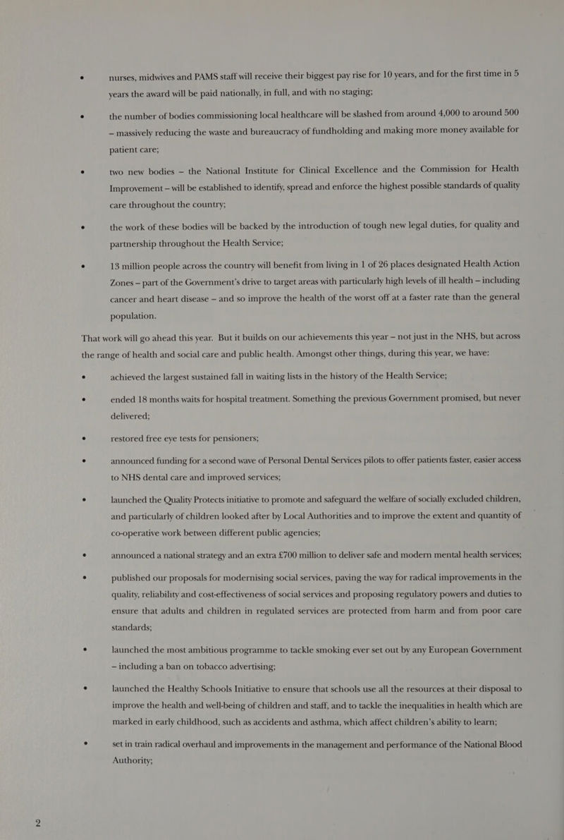 ° nurses, midwives and PAMS staff will receive their biggest pay rise for 10 years, and for the first time in 5 years the award will be paid nationally, in full, and with no staging; e the number of bodies commissioning local healthcare will be slashed from around 4,000 to around 500 — massively reducing the waste and bureaucracy of fundholding and making more money available for patient care; e two new bodies — the National Institute for Clinical Excellence and the Commission for Health Improvement — will be established to identify, spread and enforce the highest possible standards of quality care throughout the country; ° the work of these bodies will be backed by the introduction of tough new legal duties, for quality and partnership throughout the Health Service; ° 13 million people across the country will benefit from living in 1 of 26 places designated Health Action Zones — part of the Government's drive to target areas with particularly high levels of ill health — including cancer and heart disease — and so improve the health of the worst off at a faster rate than the general population. That work will go ahead this year. But it builds on our achievements this year — not just in the NHS, but across the range of health and social care and public health. Amongst other things, during this year, we have: ° achieved the largest sustained fall in waiting lists in the history of the Health Service; e ended 18 months waits for hospital treatment. Something the previous Government promised, but never delivered; e restored free eye tests for pensioners; ° announced funding for a second wave of Personal Dental Services pilots to offer patients faster, easier access to NHS dental care and improved services; ° launched the Quality Protects initiative to promote and safeguard the welfare of socially excluded children, and particularly of children looked after by Local Authorities and to improve the extent and quantity of co-operative work between different public agencies; ° announced a national strategy and an extra £700 million to deliver safe and modern mental health services; ° published our proposals for modernising social services, paving the way for radical improvements in the quality, reliability and cost-effectiveness of social services and proposing regulatory powers and duties to ensure that adults and children in regulated services are protected from harm and from poor care standards; e launched the most ambitious programme to tackle smoking ever set out by any European Government — including a ban on tobacco advertising; ° launched the Healthy Schools Initiative to ensure that schools use all the resources at their disposal to improve the health and well-being of children and staff, and to tackle the inequalities in health which are marked in early childhood, such as accidents and asthma, which affect children’s ability to learn; set in train radical overhaul and improvements in the management and performance of the National Blood Authority;