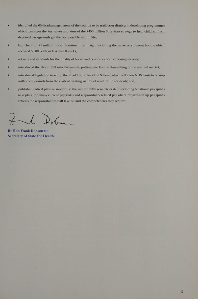 ° identified the 60 disadvantaged areas of the country to be trailblazer districts in developing programmes which can meet the key values and aims of the £450 million Sure Start strategy to help children from deprived backgrounds get the best possible start in life; ° launched our £5 million nurse recruitment campaign, including the nurse recruitment hotline which received 50,000 calls in less than 8 weeks; ° set national standards for the quality of breast and cervical cancer screening services; ° introduced the Health Bill into Parliament, putting into law the dismantling of the internal market; ° introduced legislation to set up the Road Traffic Accident Scheme which will allow NHS trusts to recoup millions of pounds from the costs of treating victims of road traffic accidents; and, ° published radical plans to modernise the way the NHS rewards its staff, including 3 national pay spines to replace the many current pay scales and responsibility related pay where progression up pay spines reflects the responsibilities staff take on and the competencies they acquire. Rt Hon Frank Dobson mp Secretary of State for Health
