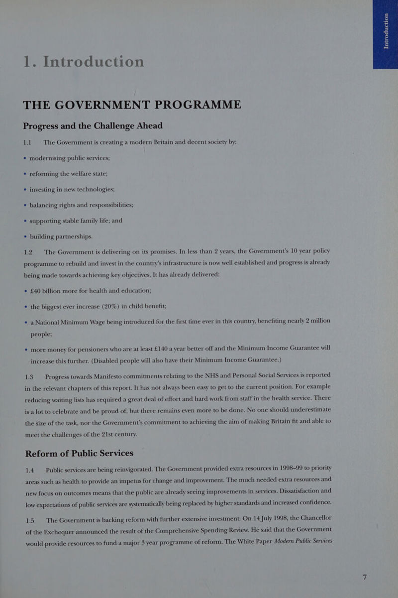 1. Introduction THE GOVERNMENT PROGRAMME Progress and the Challenge Ahead Le The Government is creating a modern Britain and decent society by: ¢ modernising public services; ¢ reforming the welfare state; ¢ investing in new technologies; e balancing rights and responsibilities; * supporting stable family life; and ¢ building partnerships. 1.2 The Government is delivering on its promises. In less than 2 years, the Government’s 10 year policy programme to rebuild and invest in the country’s infrastructure is now well established and progress is already being made towards achieving key objectives. It has already delivered: e £40 billion more for health and education; ¢ the biggest ever increase (20%) in child benefit; ¢ a National Minimum Wage being introduced for the first time ever in this country, benefiting nearly 2 million people; * more money for pensioners who are at least £140 a year better off and the Minimum Income Guarantee will increase this further. (Disabled people will also have their Minimum Income Guarantee.) 1.3. Progress towards Manifesto commitments relating to the NHS and Personal Social Services is reported in the relevant chapters of this report. It has not always been easy to get to the current position. For example reducing waiting lists has required a great deal of effort and hard work from staff in the health service. There is a lot to celebrate and be proud of, but there remains even more to be done. No one should underestimate the size of the task, nor the Government’s commitment to achieving the aim of making Britain fit and able to meet the challenges of the 21st century. Reform of Public Services 1.4. Public services are being reinvigorated. The Government provided extra resources in 1998-99 to priority areas such as health to provide an impetus for change and improvement. The much needed extra resources and new focus on outcomes means that the public are already seeing improvements in services. Dissatisfaction and low expectations of public services are systematically being replaced by higher standards and increased confidence. 1.5. The Government is backing reform with further extensive investment. On 14 July 1998, the Chancellor of the Exchequer announced the result of the Comprehensive Spending Review. He said that the Government would provide resources to fund a major 3 year programme of reform. The White Paper Modern Public Services