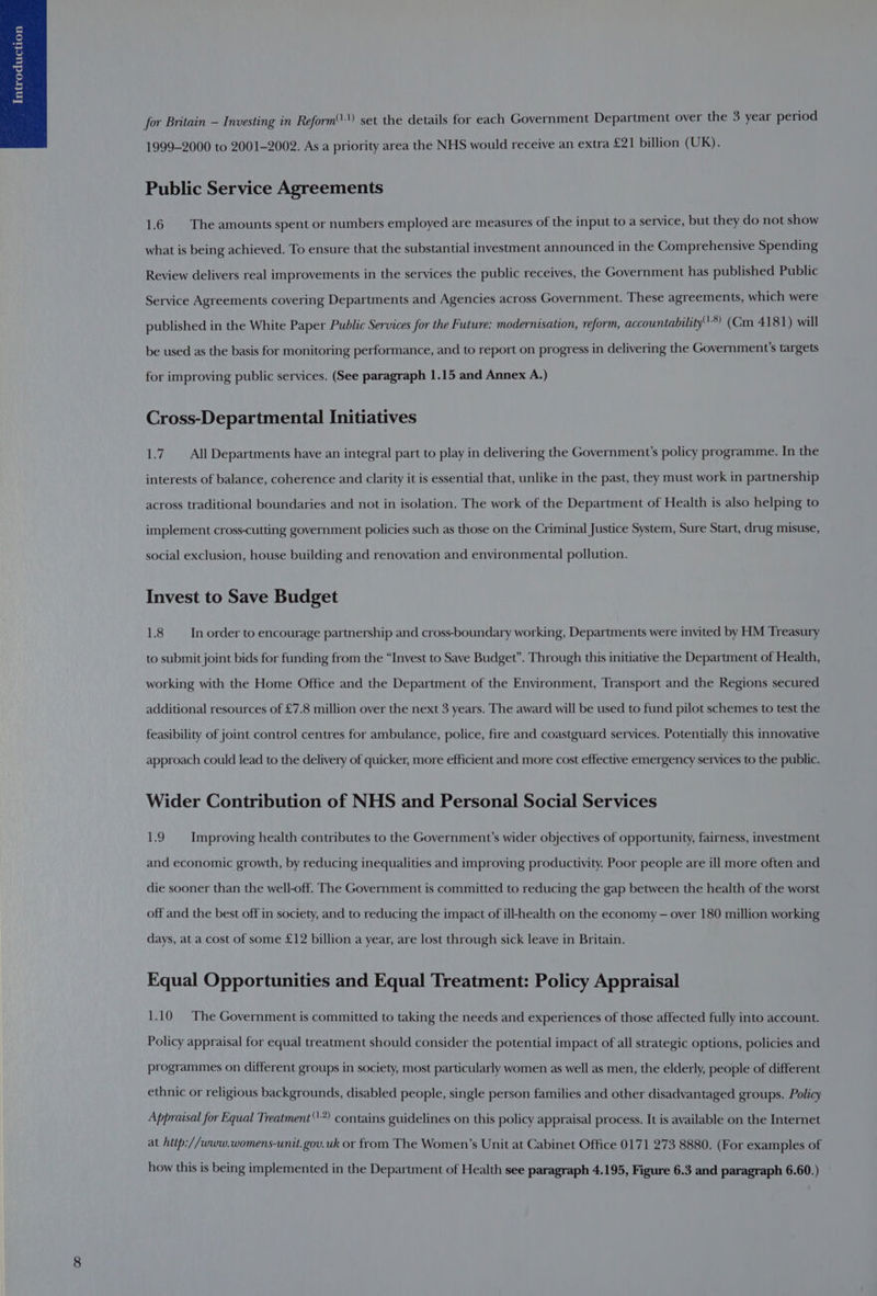 for Britain — Investing in Reform'')) set the details for each Government Department over the 3 year period 1999-2000 to 2001-2002. As a priority area the NHS would receive an extra £21 billion (UK). Public Service Agreements 1.6 The amounts spent or numbers employed are measures of the input to a service, but they do not show what is being achieved. To ensure that the substantial investment announced in the Comprehensive Spending Review delivers real improvements in the services the public receives, the Government has published Public Service Agreements covering Departments and Agencies across Government. These agreements, which were published in the White Paper Public Services for the Future: modernisation, reform, accountability*) (Cm 4181) will be used as the basis for monitoring performance, and to report on progress in delivering the Government's targets for improving public services. (See paragraph 1.15 and Annex A.) Cross-Departmental Initiatives 1.7. All Departments have an integral part to play in delivering the Government's policy programme. In the interests of balance, coherence and clarity it is essential that, unlike in the past, they must work in partnership across traditional boundaries and not in isolation. The work of the Department of Health is also helping to implement cross-cutting government policies such as those on the Criminal Justice System, Sure Start, drug misuse, social exclusion, house building and renovation and environmental pollution. Invest to Save Budget 1.8 In order to encourage partnership and cross-boundary working, Departments were invited by HM Treasury to submit joint bids for funding from the “Invest to Save Budget”. Through this initiative the Department of Health, working with the Home Office and the Department of the Environment, Transport and the Regions secured additional resources of £7.8 million over the next 3 years. The award will be used to fund pilot schemes to test the feasibility of joint control centres for ambulance, police, fire and coastguard services. Potentially this innovative approach could lead to the delivery of quicker, more efficient and more cost effective emergency services to the public. Wider Contribution of NHS and Personal Social Services es) Improving health contributes to the Government’s wider objectives of opportunity, fairness, investment and economic growth, by reducing inequalities and improving productivity. Poor people are ill more often and die sooner than the well-off. The Government is committed to reducing the gap between the health of the worst off and the best off in society, and to reducing the impact of ill-health on the economy — over 180 million working days, at a cost of some £12 billion a year, are lost through sick leave in Britain. Equal Opportunities and Equal Treatment: Policy Appraisal 1.10 The Government is committed to taking the needs and experiences of those affected fully into account. Policy appraisal for equal treatment should consider the potential impact of all strategic options, policies and programmes on different groups in society, most particularly women as well as men, the elderly, people of different ethnic or religious backgrounds, disabled people, single person families and other disadvantaged groups. Policy Appraisal for Equal Treatment*) contains guidelines on this policy appraisal process. It is available on the Internet at hitp://www.womens-unit.gov.uk or from The Women’s Unit at Cabinet Office 0171 273 8880. (For examples of how this is being implemented in the Department of Health see paragraph 4.195, Figure 6.3 and paragraph 6.60.)