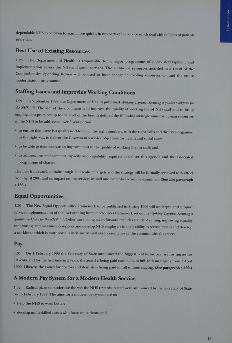 dependable NHS to be taken forward more quickly in two parts of the service which deal with millions of patients every day. Best Use of Existing Resources 1.28 The Department of Health is responsible for a major programme of policy development and implementation across the NHS and social services. The additional resources awarded as a result of the Comprehensive Spending Review will be used to lever change in existing resources to fund the entire modernisation programme. Staffing Issues and Improving Working Conditions 1.29 In September 1998, the Department of Health published Working Together: Securing a quality workforce for the NHS). The aim of the document is to improve the quality of working life of NHS staff and to bring employment practices up to the level of the best. It defined the following strategic aims for human resources in the NHS to be addressed over 5 year period: * to ensure that there is a quality workforce, in the right numbers, with the right skills and diversity, organised in the right way, to deliver the Goverment’s service objectives for health and social care; * to be able to demonstrate an improvement in the quality of working life for staff; and, * to address the management capacity and capability required to deliver this agenda and the associated programme of change. The new framework contains tough, but realistic targets and the strategy will be formally reviewed with effect from April 2001 and its impact on the service, its staff and patient-care will be examined. (See also paragraph 4.186.) Equal Opportunities 1.30 The New Equal Opportunities Framework to be published in Spring 1999 will underpin and support service implementation of the over-arching human resources framework set out in Working Together: Securing a quality workforce for the NHS“), Other work being taken forward includes standard setting, improving equality monitoring, and measures to support and develop NHS employers in their ability to recruit, retain and develop a workforce which is more socially inclusive as well as representative of the communities they serve. Pay 1.31 On 1 February 1999 the Secretary of State announced the biggest real terms pay rise for nurses for 10 years, and for the first time in 5 years, the award is being paid nationally, in full, with no staging from | April 1999. Likewise the award for doctors and dentists is being paid in full without staging. (See paragraph 4.190.) A Modern Pay System for a Modern Health Service 1.32 Radical plans to modernise the way the NHS rewards its staff were announced by the Secretary of State on 15 February 1999. The aims for a modern pay system are to: ¢ help the NHS to work better; ¢ develop multi-skilled teams who focus on patients; and,