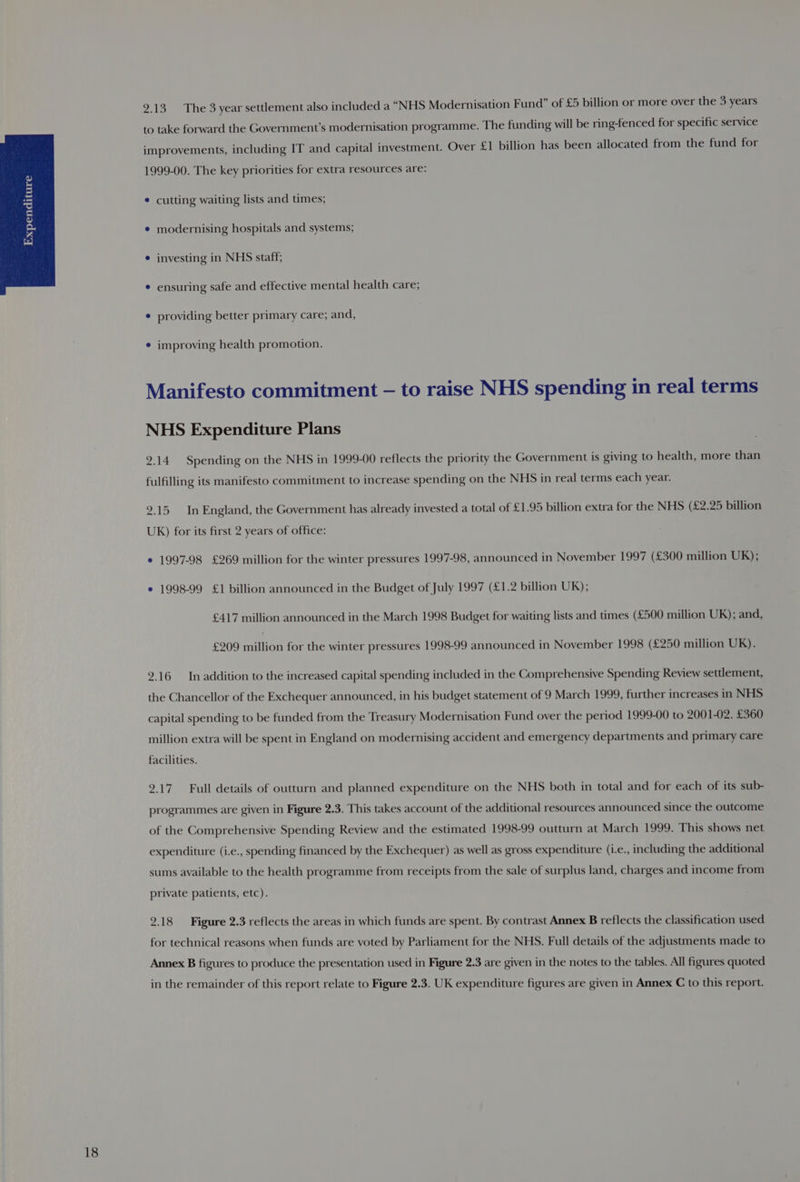 2.13 The 3 year settlement also included a “NHS Modernisation Fund” of £5 billion or more over the 3 years to take forward the Government's modernisation programme. The funding will be ring-fenced for specific service improvements, including IT and capital investment. Over £1 billion has been allocated from the fund for 1999-00. The key priorities for extra resources are: * cutting waiting lists and times; e modernising hospitals and systems; e investing in NHS staff; e ensuring safe and effective mental health care; ¢ providing better primary care; and, * improving health promotion. Manifesto commitment — to raise NHS spending in real terms NHS Expenditure Plans 2.14. Spending on the NHS in 1999-00 reflects the priority the Government is giving to health, more than fulfilling its manifesto commitment to increase spending on the NHS in real terms each year. 2.15 In England, the Government has already invested a total of £1.95 billion extra for the NHS (£2.25 billion UK) for its first 2 years of office: e 1997-98 £269 million for the winter pressures 1997-98, announced in November 1997 (£300 million UK); ¢ 1998-99 £1 billion announced in the Budget of July 1997 (£1.2 billion UK); £417 million announced in the March 1998 Budget for waiting lists and times (£500 million UK); and, £209 would for the winter pressures 1998-99 announced in November 1998 (£250 million UR). 2.16 Inaddition to the increased capital spending included in the Comprehensive Spending Review settlement, the Chancellor of the Exchequer announced, in his budget statement of 9 March 1999, further increases in NHS capital spending to be funded from the Treasury Modernisation Fund over the period 1999-00 to 2001-02. £360 million extra will be spent in England on modernising accident and emergency departments and primary care facilities. 9.17 Full details of outturn and planned expenditure on the NHS both in total and for each of its sub- programmes are given in Figure 2.3. This takes account of the additional resources announced since the outcome of the Comprehensive Spending Review and the estimated 1998-99 outturn at March 1999. This shows net expenditure (i.e., spending financed by the Exchequer) as well as gross expenditure (i.e., including the additional sums available to the health programme from receipts from the sale of surplus land, charges and income from private patients, etc). 2.18 Figure 2.3 reflects the areas in which funds are spent. By contrast Annex B reflects the classification used for technical reasons when funds are voted by Parliament for the NHS. Full details of the adjustments made to Annex B figures to produce the presentation used in Figure 2.3 are given in the notes to the tables. All figures quoted in the remainder of this report relate to Figure 2.3. UK expenditure figures are given in Annex C to this report.