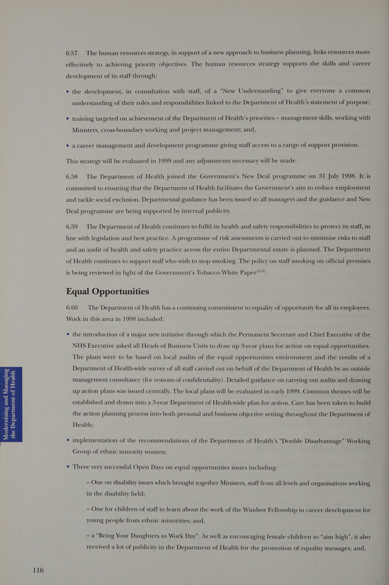 116 6.57. The human resources strategy, in support of a new approach to business planning, links resources more effectively to achieving priority objectives. The human resources strategy supports the skills and career development of its staff through: ¢ the development, in consultation with staff, of a “New Understanding” to give everyone a common understanding of their roles and responsibilities linked to the Department of Health’s statement of purpose; * training targeted on achievement of the Department of Health’s priorities - management skills, working with Ministers, cross-boundary working and project management; and, * acareer management and development programme giving staff access to a range of support provision. This strategy will be evaluated in 1999 and any adjustments necessary will be made. 6.58 The Department of Health joined the Government’s New Deal programme on 31 July 1998. It is committed to ensuring that the Department of Health facilitates the Government’s aim to reduce employment and tackle social exclusion. Departmental guidance has been issued to all managers and the guidance and New Deal programme are being supported by internal publicity. 6.59 The Department of Health continues to fulfil its health and safety responsibilities to protect its staff, in line with legislation and best practice. A programme of risk assessments is carried out to minimise risks to staff and an audit of health and safety practice across the entire Departmental estate is planned. The Department of Health continues to support staff who wish to stop smoking. The policy on staff smoking on official premises is being reviewed in light of the Government’s Tobacco White Paper“. Equal Opportunities 6.60 The Department of Health has a continuing commitment to equality of opportunity for all its employees. Work in this area in 1998 included: ¢ the introduction of a major new initiative through which the Permanent Secretary and Chief Executive of the NHS Executive asked all Heads of Business Units to draw up 3-year plans for action on equal opportunities. The plans were to be based on local audits of the equal opportunities environment and the results of a Department of Health-wide survey of all staff carried out on behalf of the Department of Health by an outside management consultancy (for reasons of confidentiality). Detailed guidance on carrying out audits and drawing Health; * implementation of the recommendations of the Department of Health’s “Double Disadvantage” Working Group of ethnic minority women; ¢ Three very successful Open Days on equal opportunities issues including: — One on disability issues which brought together Ministers, staff from all levels and organisations working in the disability field; — One for children of staff to learn about the work of the Windsor Fellowship in career development for young people from ethnic minorities; and, —a “Bring Your Daughters to Work Day”. As well as encouraging female children to “aim high”, it also received a lot of publicity in the Department of Health for the promotion of equality messages; and,