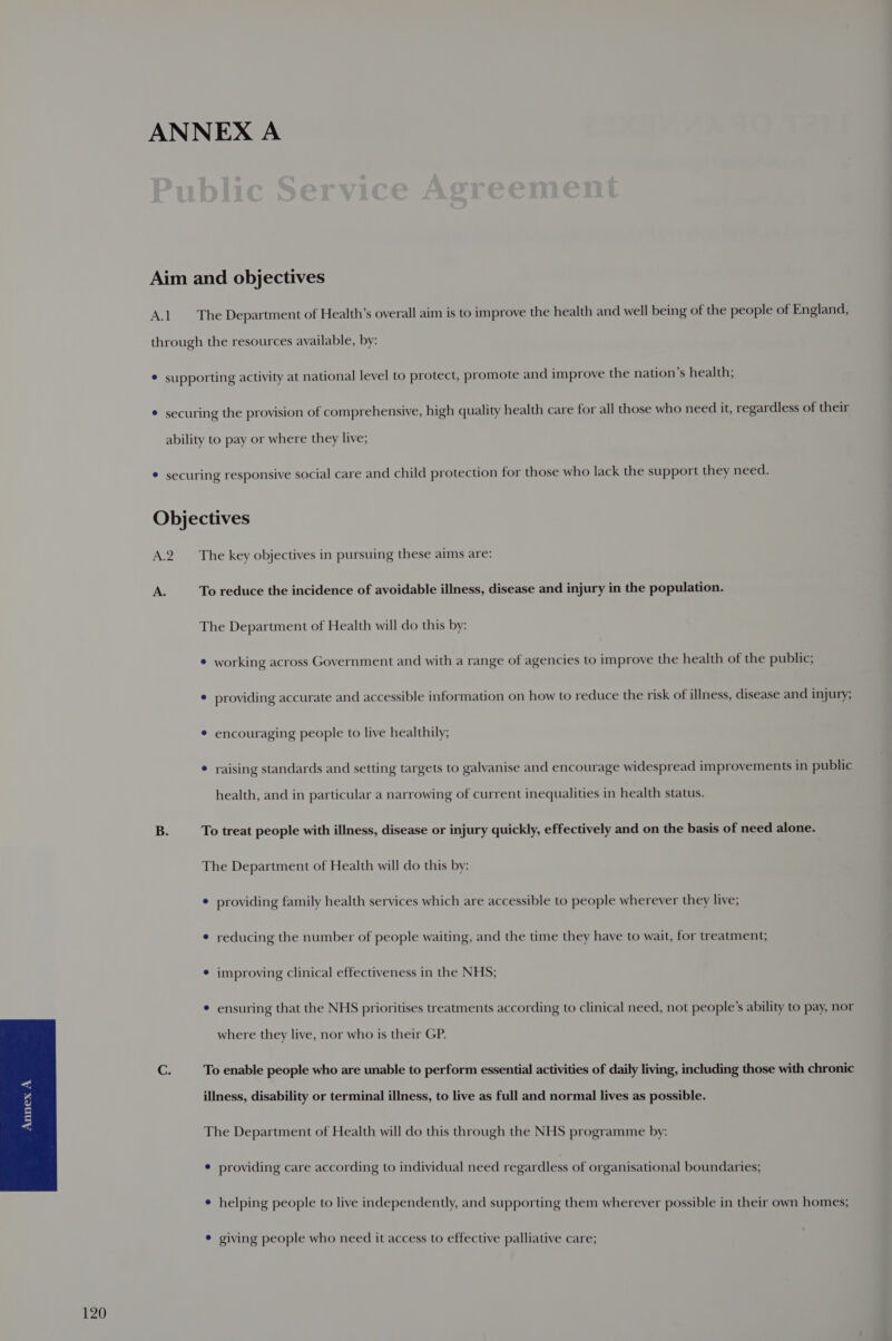 A.1 The Department of Health’s overall aim is to improve the health and well being of the people of England, A. To reduce the incidence of avoidable illness, disease and injury in the population. ¢ working across Government and with a range of agencies to improve the health of the public; * providing accurate and accessible information on how to reduce the risk of illness, disease and injury; ¢ encouraging people to live healthily; ¢ raising standards and setting targets to galvanise and encourage widespread improvements in public health, and in particular a narrowing of current inequalities in health status. To treat people with illness, disease or injury quickly, effectively and on the basis of need alone. The Department of Health will do this by: ¢ providing family health services which are accessible to people wherever they live; ¢ reducing the number of people waiting, and the time they have to wait, for treatment; * improving clinical effectiveness in the NHS; ensuring that the NHS prioritises treatments according to clinical need, not people's ability to pay, nor where they live, nor who is their GP. To enable people who are unable to perform essential activities of daily living, including those with chronic illness, disability or terminal illness, to live as full and normal lives as possible. The Department of Health will do this through the NHS programme by: ¢ providing care according to individual need regardless of organisational boundaries; ¢ helping people to live independently, and supporting them wherever possible in their own homes; * giving people who need it access to effective palliative care;