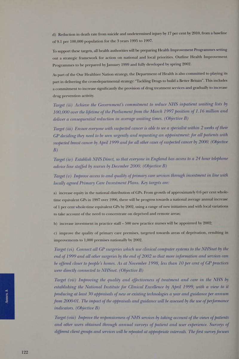 d) Reduction in death rate from suicide and undetermined injury by 17 per cent by 2010, from a baseline of 9.1 per 100,000 population for the 3 years 1995 to 1997. To support these targets, all health authorities will be preparing Health Improvement Programmes setting out a strategic framework for action on national and local priorities. Outline Health Improvement Programmes to be prepared by January 1999 and fully developed by spring 2002. As part of the Our Healthier Nation strategy, the Department of Health is also committed to playing its part in delivering the cross-departmental strategy: “Tackling Drugs to build a Better Britain”. This includes a commitment to increase significantly the provision of drug treatment services and gradually to increase drug prevention activity. Target (ii) Achieve the Government's commitment to reduce NHS inpatient waiting lasts by 100,000 over the lifetime of the Parliament from the March 1997 position of 1.16 million and deliver a consequential reduction in average waiting times. (Objective B) Target (iii) Ensure everyone with suspected cancer is able to see a specialist within 2 weeks of their GP deciding they need to be seen urgently and requesting an appointment: for all patients with suspected breast cancer by April 1999 and for all other cases of suspected cancer by 2000. (Objective B) Target (iv) Establish NHS Direct, so that everyone in England has access to a 24 hour telephone advice line staffed by nurses by December 2000. (Objective B) Target (v) Improve access to and quality of primary care services through investment in line with locally agreed Primary Care Investment Plans. Key targets are: a) increase equity in the national distribution of GPs. From growth of approximately 0.6 per cent whole- time equivalent GPs in 1997 over 1996, there will be progress towards a national average annual increase of 1 per cent whole-time equivalent GPs by 2002, using a range of new initiatives and with local variations to take account of the need to concentrate on deprived and remote areas; b) increase investment in practice staff — 500 new practice nurses will be appointed by 2002; c) improve the quality of primary care premises, targeted towards areas of deprivation, resulting in improvements to 1,000 premises nationally by 2002. Target (vi) Connect all GP surgeries which use clinical computer systems to the NHSnet by the end of 1999 and all other surgenes by the end of 2002 so that more information and services can be offered closer to people’s homes. As at November 1998, less than 10 per cent of GP practices were directly connected to NHSnet. (Objective B) Target (vii) Improving the quality and effectiveness of treatment and care in the NHS by establishing the National Institute for Clinical Excellence by April 1999, with a view to it producing at least 30 appraisals of new or existing technologies a year and guidance per annum from 2000-01. The impact of the appraisals and guidance will be assessed by the use of performance indicators. (Objective B) Target (vii) Improve the responsiveness of NHS services by taking account of the views of patients and other users obtained through annual surveys of patient and user experience. Surveys of different client groups and services will be repeated at appropriate intervals. The first survey focuses