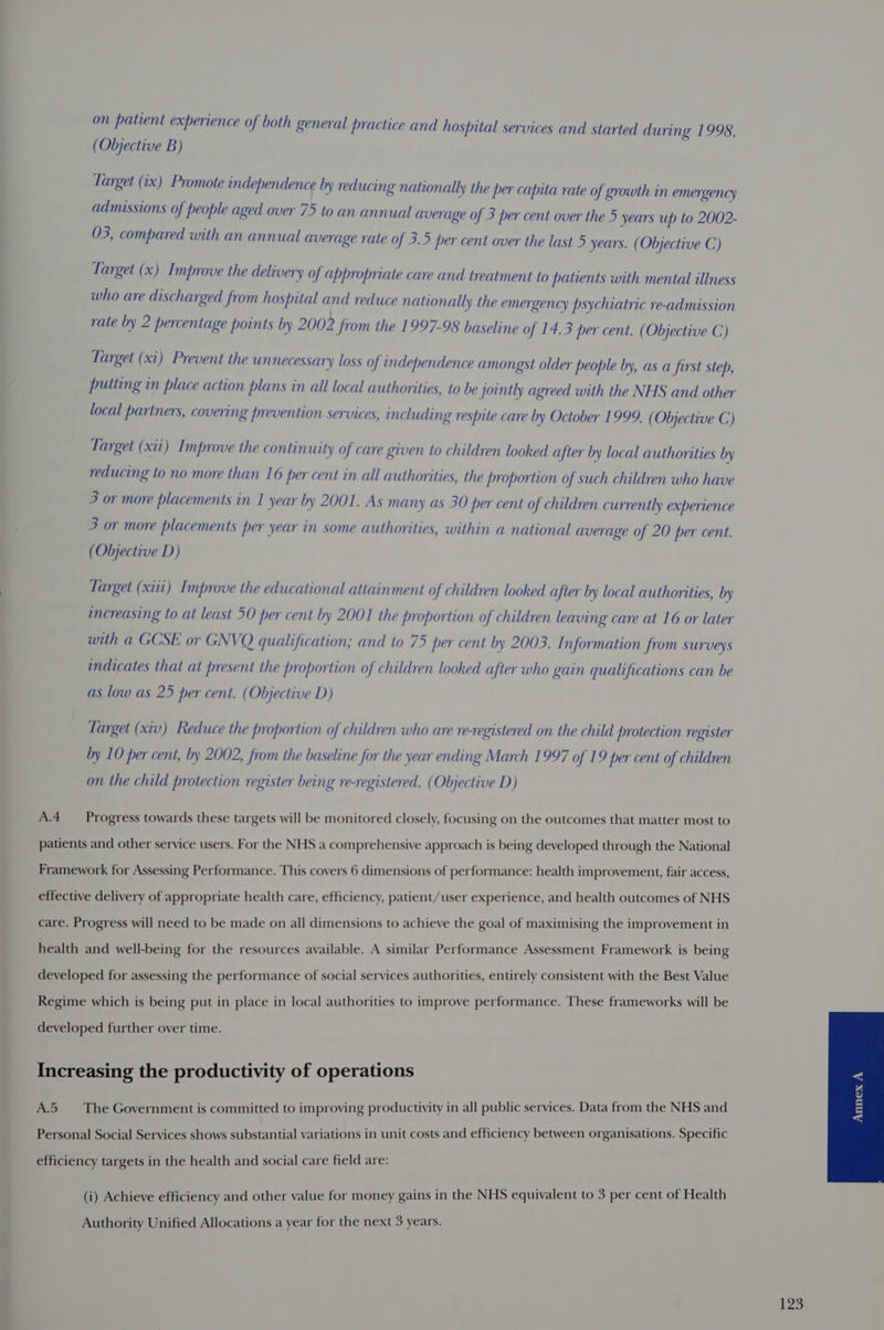 on patient experience of both general practice and hospital services and started during 1998. (Objective B) Target (ix) Promote independence by reduci ng nationally the per capita rate of growth in emergency admissions of people aged over 75 to an annual average of 3 per cent over the 5 years up to 2002- 03, compared with an annual average rate of 3.5 per cent over the last 5 years. (Objective C) Target (x) I mprove the delivery of appropriate care and treatment to patients with mental illness who are discharged from hospital and reduce nationally the emergency psychiatric re-admission rate by 2 percentage points by 2002 from the 1997-98 baseline of 14.3 per cent. (Objective C) Target (xi) Prevent the unnecessary loss of independence amongst older people by, as a first step, putting in place action plans in all local authorities, to be jointly agreed with the NHS and other local partners, covering prevention services, including respite care by October 1999. ( Objective C) Target (xii) I mprove the continu ity of care given to children looked after by local authorities by reducing to no more than 16 per cent in all authorities, the proportion of such children who have 3 or more placements in 1 year by 2001. As many as 30 per cent of children currently experience 3 or more placements per year in some authorities, within a national average of 20 per cent. (Objective D) Target (xiii) Improve the educational attainment of children looked after by local authorities, by increasing to at least 50 per cent by 2001 the proportion of children leavi ng care at 16 or later with a GCSE or GNVQ qualification; and to 75 per cent by 2003. Information from surveys indicates that at present the proportion of children looked after who gain qualifications can be as low as 25 per cent. (Objective D) Target (xiv) Reduce the proportion of children who are re-registered on the child protection register by 10 per cent, by 2002, from the baseline for the year ending March 1997 of 19 per cent of children on the child protection register being re-registered. (Objective D) A.4 __ Progress towards these targets will be monitored closely, focusing on the outcomes that matter most to patients and other service users. For the NHS a comprehensive approach is being developed through the National Framework for Assessing Performance. This covers 6 dimensions of performance: health improvement, fair access, effective delivery of appropriate health care, efficiency, patient/user experience, and health outcomes of NHS care. Progress will need to be made on all dimensions to achieve the goal of maximising the improvement in health and well-being for the resources available. A similar Performance Assessment Framework is being developed for assessing the performance of social services authorities, entirely consistent with the Best Value Regime which is being put in place in local authorities to improve performance. These frameworks will be developed further over time. Increasing the productivity of operations A.5 The Government is committed to improving productivity in all public services. Data from the NHS and Personal Social Services shows substantial variations in unit costs and efficiency between organisations. Specific efficiency targets in the health and social care field are: (i) Achieve efficiency and other value for money gains in the NHS equivalent to 3 per cent of Health Authority Unified Allocations a year for the next 3 years.