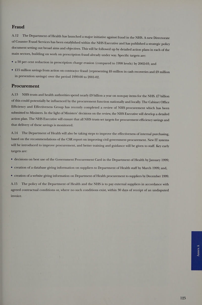 Fraud A.12_— The Department of Health has launched a major initiative against fraud in the NHS. A new Directorate of Counter Fraud Services has been established within the NHS Executive and has published a strategic policy document setting out broad aims and objectives. This will be followed up by detailed action plans in each of the main sectors, building on work on prescription fraud already under way. Specific targets are: ¢ a 50 per cent reduction in prescription charge evasion (compared to 1998 levels) by 2002-03; and ¢ £15 million savings from action on contractor fraud (representing £6 million in cash recoveries and £9 million in prevention savings) over the period 1999-00 to 2001-02. Procurement A.13_ NHS trusts and health authorities spend nearly £9 billion a year on non-pay items for the NHS. £7 billion of this could potentially be influenced by the procurement function nationally and locally. The Cabinet Office Efficiency and Effectiveness Group has recently completed a review of NHS procurement which has been submitted to Ministers. In the light of Ministers’ decisions on the review, the NHS Executive will develop a detailed action plan. The NHS Executive will ensure that all NHS trusts set targets for procurement efficiency savings and that delivery of these savings is monitored. A.14_ The Department of Health will also be taking steps to improve the effectiveness of internal purchasing, based on the recommendations of the CSR report on improving civil government procurement. New IT systems will be introduced to improve procurement, and better training and guidance will be given to staff. Key early targets are: *¢ decisions on best use of the Government Procurement Card in the Department of Health by January 1990; * creation of a database giving information on suppliers to Department of Health staff by March 1999; and, * creation of a website giving information on Department of Health procurement to suppliers by December 1999. A.15_ The policy of the Department of Health and the NHS is to pay external suppliers in accordance with agreed contractual conditions or, where no such conditions exist, within 30 days of receipt of an undisputed invoice.