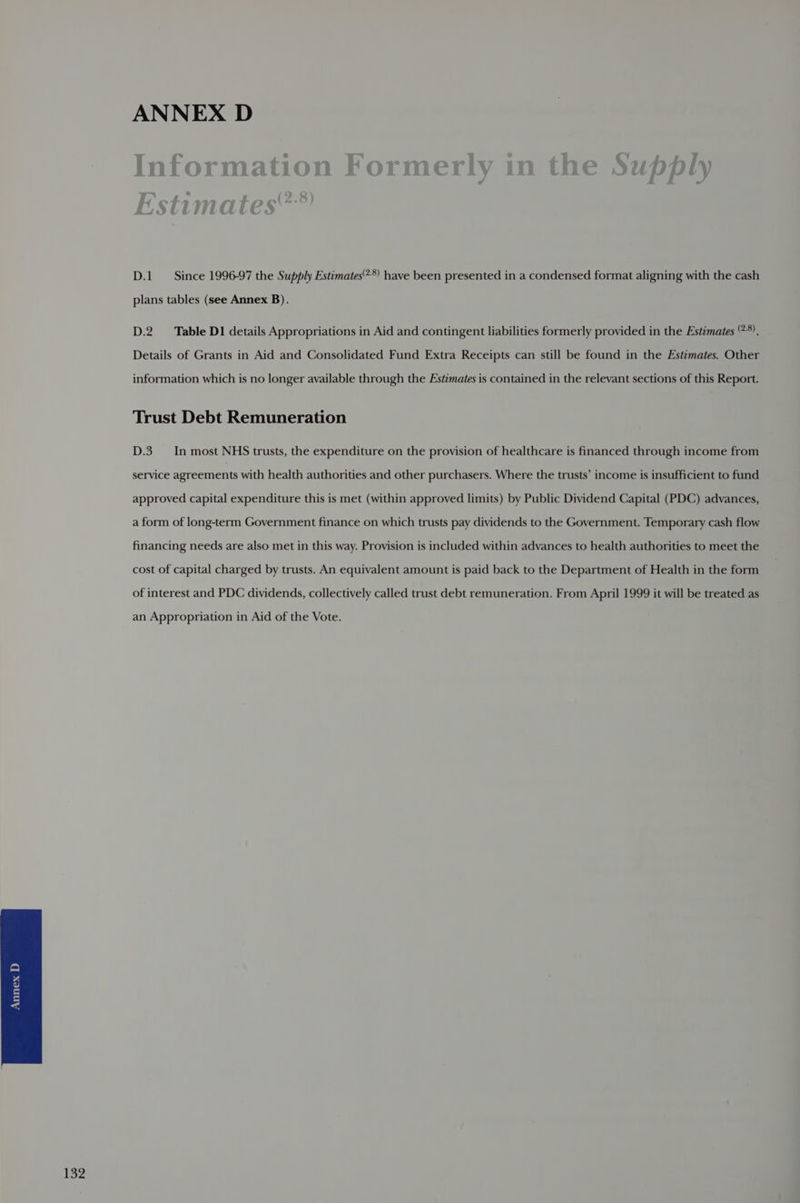 D.1 Since 1996-97 the Supply Estimates:*) have been presented in a condensed format aligning with the cash plans tables (see Annex B). D.2 Table D1 details Appropriations in Aid and contingent liabilities formerly provided in the Estimates ‘°*). Details of Grants in Aid and Consolidated Fund Extra Receipts can still be found in the Estzmates. Other information which is no longer available through the Estimates is contained in the relevant sections of this Report. Trust Debt Remuneration D.3 In most NHS trusts, the expenditure on the provision of healthcare is financed through income from service agreements with health authorities and other purchasers. Where the trusts’ income is insufficient to fund approved capital expenditure this is met (within approved limits) by Public Dividend Capital (PDC) advances, a form of long-term Government finance on which trusts pay dividends to the Government. Temporary cash flow financing needs are also met in this way. Provision is included within advances to health authorities to meet the cost of capital charged by trusts. An equivalent amount is paid back to the Department of Health in the form of interest and PDC dividends, collectively called trust debt remuneration. From April 1999 it will be treated as an Appropriation in Aid of the Vote.
