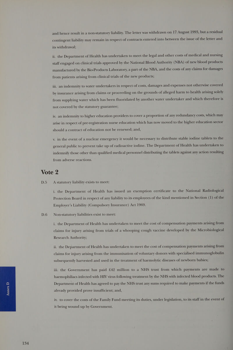and hence result in a non-statutory liability. The letter was withdrawn on 17 August 1993, but a residual contingent liability may remain in respect of contracts entered into between the issue of the letter and its withdrawal; ii. the Department of Health has undertaken to meet the legal and other costs of medical and nursing staff engaged on clinical trials approved by the National Blood Authority (NBA) of new blood products manufactured by the Bio-Products Laboratory, a part of the NBA, and the costs of any claims for damages from patients arising from clinical trials of the new products; iii. an indemnity to water undertakers in respect of costs, damages and expenses not otherwise covered by insurance arising from claims or proceeding on the grounds of alleged harm to health arising solely from supplying water which has been fluoridated by another water undertaker and which therefore is not covered by the statutory guarantee; iv. an indemnity to higher education providers to cover a proportion of any redundancy costs, which may arise in respect of pre-registration nurse education which has now moved to the higher education sector should a contract of education not be renewed; and, v. in the event of a nuclear emergency it would be necessary to distribute stable iodine tablets to the general public to prevent take up of radioactive iodine. The Department of Health has undertaken to indemnify those other than qualified medical personnel distributing the tablets against any action resulting from adverse reactions. D.5 D.6 A statutory liability exists to meet: i. the Department of Health has issued an exemption certificate to the National Radiological Protection Board in respect of any liability to its employees of the kind mentioned in Section (1) of the Employer’s Liability (Compulsory Insurance) Act 1969. Non-statutory liabilities exist to meet: i. the Department of Health has undertaken to meet the cost of compensation payments arising from claims for injury arising from trials of a whooping cough vaccine developed by the Microbiological Research Authority; ii. the Department of Health has undertaken to meet the cost of compensation payments arising from claims for injury arising from the immunisation of voluntary donors with specialised immunoglobulin subsequently harvested and used in the treatment of haemolytic diseases of newborn babies; iii. the Government has paid £42 million to a NHS trust from which payments are made to haemophiliacs infected with HIV virus following treatment by the NHS with infected blood products. The Department of Health has agreed to pay the NHS trust any sums required to make payments if the funds already provided prove insufficient; and, iv. to cover the costs of the Family Fund meeting its duties, under legislation, to its staff in the event of it being wound up by Government.