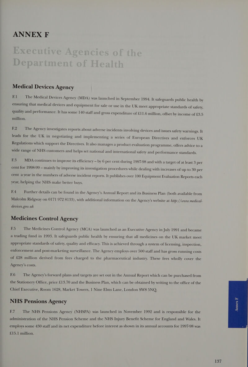 Medical Devices Agency Fl The Medical Devices Agency (MDA) was launched in September 1994. It safeguards public health by ensuring that medical devices and equipment for sale or use in the UK meet appropriate standards of safety, quality and performance. It has some 140 staff and gross expenditure of £11.6 million, offset by income of £3.5 million. 2 The Agency investigates reports about adverse incidents involving devices and issues safety warnings. It leads for the UK in negotiating and implementing a series of European Directives and enforces UK Regulations which support the Directives. It also manages a product evaluation programme, offers advice to a wide range of NHS customers and helps set national and international safety and performance standards. F3 MDA continues to improve its efficiency — by 6 per cent during 1997-98 and with a target of at least 3 per cent for 1998-99 — mainly by improving its investigation procedures while dealing with increases of up to 30 per cent a year in the numbers of adverse incident reports. It publishes over 100 Equipment Evaluation Reports each year, helping the NHS make better buys. F4 Further details can be found in the Agency’s Annual Report and its Business Plan (both available from Malcolm Ridgway on 0171 972 8133), with additional information on the Agency’s website at http://www.medical- devices. gov. uk Medicines Control Agency F5 The Medicines Control Agency (MCA) was launched as an Executive Agency in July 1991 and became a trading fund in 1993. It safeguards public health by ensuring that all medicines on the UK market meet appropriate standards of safety, quality and efficacy. This is achieved through a system of licensing, inspection, enforcement and post-marketing surveillance. The Agency employs over 500 staff and has gross running costs of £28 million derived from fees charged to the pharmaceutical industry. These fees wholly cover the Agency’s costs. F.6 The Agency’s forward plans and targets are set out in the Annual Report which can be purchased from the Stationery Office, price £13.70 and the Business Plan, which can be obtained by writing to the office of the Chief Executive, Room 1628, Market Towers, 1 Nine Elms Lane, London SW8 5NQ. NHS Pensions Agency F7 The NHS Pensions Agency (NHSPA) was launched in November 1992 and is responsible for the administration of the NHS Pension Scheme and the NHS Injury Benefit Scheme for England and Wales. It employs some 430 staff and its net expenditure before interest as shown in its annual accounts for 1997-98 was £15.1 million.