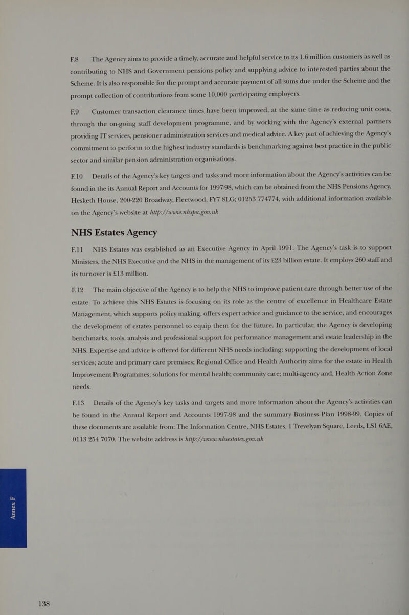 F.8 The Agency aims to provide a timely, accurate and helpful service to its 1.6 million customers as well as contributing to NHS and Government pensions policy and supplying advice to interested parties about the Scheme. It is also responsible for the prompt and accurate payment of all sums due under the Scheme and the prompt collection of contributions from some 10,000 participating employers. F.9 Customer transaction clearance times have been improved, at the same time as reducing unit costs, through the on-going staff development programme, and by working with the Agency’s external partners providing IT services, pensioner administration services and medical advice. A key part of achieving the Agency’s commitment to perform to the highest industry standards is benchmarking against best practice in the public sector and similar pension administration organisations. F10 Details of the Agency’s key targets and tasks and more information about the Agency’s activities can be found in the its Annual Report and Accounts for 1997-98, which can be obtained from the NHS Pensions Agency, Hesketh House, 200-220 Broadway, Fleetwood, FY7 8LG; 01253 774774, with additional information available on the Agency’s website at hitp://www.nhspa.gov.uk NHS Estates Agency Ell NHS Estates was established as an Executive Agency in April 1991. The Agency’s task is to support Ministers, the NHS Executive and the NHS in the management of its £23 billion estate. It employs 260 staff and its turnover is £13 million. F.12 The main objective of the Agency is to help the NHS to improve patient care through better use of the estate. To achieve this NHS Estates is focusing on its role as the centre of excellence in Healthcare Estate Management, which supports policy making, offers expert advice and guidance to the service, and encourages the development of estates personnel to equip them for the future. In particular, the Agency is developing benchmarks, tools, analysis and professional support for performance management and estate leadership in the NHS. Expertise and advice is offered for different NHS needs including: supporting the development of local services; acute and primary care premises; Regional Office and Health Authority aims for the estate in Health Improvement Programmes; solutions for mental health; community care; multi-agency and, Health Action Zone needs. F.13 Details of the Agency’s key tasks and targets and more information about the Agency’s activities can be found in the Annual Report and Accounts 1997-98 and the summary Business Plan 1998-99. Copies of these documents are available from: The Information Centre, NHS Estates, 1 Trevelyan Square, Leeds, LS1 6AE, 0113 254 7070. The website address is hitp://www.nhsestates. gov. uk