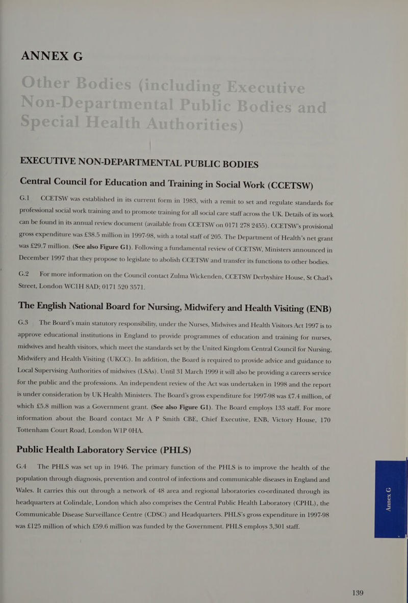EXECUTIVE NON-DEPARTMENTAL PUBLIC BODIES Central Council for Education and Training in Social Work (CCETSW) G.1 CCETSW was established in its current form in 1983, with a remit to set and regulate standards for professional social work training and to promote training for all social care staff across the UK. Details of its work can be found in its annual review document (available from CCETSW on 0171 278 2455). CCETSW’s provisional gross expenditure was £38.5 million in 1997-98, with a total staff of 205. The Department of Health’s net grant was £29.7 million. (See also Figure G1). Following a fundamental review of CCETSW, Ministers announced in December 1997 that they propose to legislate to abolish CCETSW and transfer its functions to other bodies. G.2 For more information on the Council contact Zulma Wickenden, CCETSW Derbyshire House, St Chad’s Street, London WC1H 8AD; 0171 520 3571. The English National Board for Nursing, Midwifery and Health Visiting (ENB) G.3_ The Board’s main statutory responsibility, under the Nurses, Midwives and Health Visitors Act 1997 is to approve educational institutions in England to provide programmes of education and training for nurses, midwives and health visitors, which meet the standards set by the United Kingdom Central Council for Nursing, Midwifery and Health Visiting (UKCC). In addition, the Board is required to provide advice and guidance to Local Supervising Authorities of midwives (LSAs). Until 31 March 1999 it will also be providing a careers service for the public and the professions. An independent review of the Act was undertaken in 1998 and the report is under consideration by UK Health Ministers. The Board’s gross expenditure for 1997-98 was £7.4 million, of which £5.8 million was a Government grant. (See also Figure G1). The Board employs 133 staff. For more information about the Board contact Mr A P Smith CBE, Chief Executive, ENB, Victory House, 170 Tottenham Court Road, London WIP OHA. Public Health Laboratory Service (PHLS) G.4__ The PHLS was set up in 1946. The primary function of the PHLS is to improve the health of the population through diagnosis, prevention and control of infections and communicable diseases in England and Wales. It carries this out through a network of 48 area and regional laboratories co-ordinated through its headquarters at Colindale, London which also comprises the Central Public Health Laboratory (CPHL), the Communicable Disease Surveillance Centre (CDSC) and Headquarters. PHLS’s gross expenditure in 1997-98 was £125 million of which £59.6 million was funded by the Government. PHLS employs 3,301 staff.