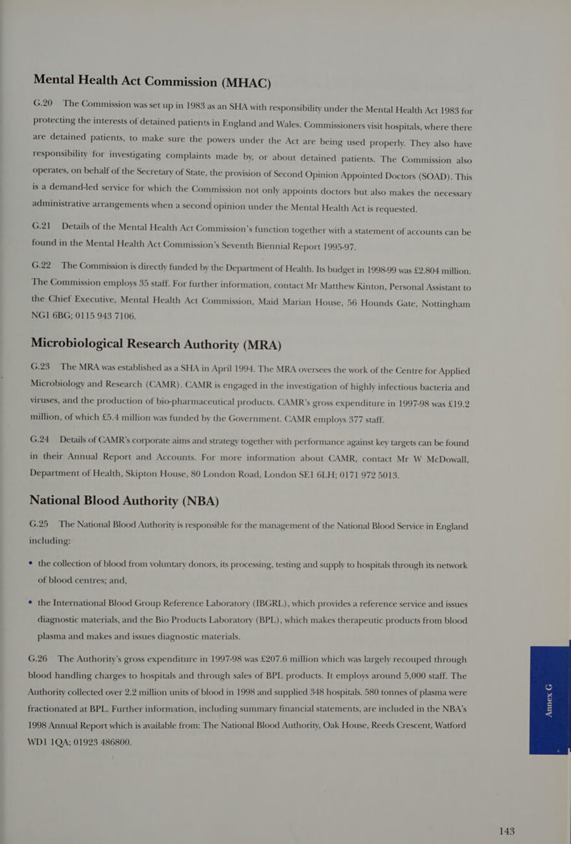 Mental Health Act Commission (MHAC) G.20 The Commission was set up in 1983 as an SHA with responsibility under the Mental Health Act 1983 for protecting the interests of detained patients in England and Wales. Commissioners visit hospitals, where there are detained patients, to make sure the powers under the Act are being used properly. They also have responsibility for investigating complaints made by, or about detained patients. The Commission also operates, on behalf of the Secretary of State, the provision of Second Opinion Appointed Doctors (SOAD). This is a demand-led service for which the Commission not only appoints doctors but also makes the necessary administrative arrangements when a second opinion under the Mental Health Act is requested. G.21 Details of the Mental Health Act Commission’s function together with a statement of accounts can be found in the Mental Health Act Commission’s Seventh Biennial Report 1995-97. G.22 The Commission is directly funded by the Department of Health. Its budget in 1998-99 was £2.804 million. The Commission employs 35 staff. For further information, contact Mr Matthew Kinton, Personal Assistant to the Chief Executive, Mental Health Act Commission, Maid Marian House, 56 Hounds Gate, Nottingham NGI 6BG; 0115 943 7106. Microbiological Research Authority (MRA) G.23 The MRA was established as a SHA in April 1994. The MRA oversees the work of the Centre for Applied Microbiology and Research (CAMR). CAMR is engaged in the investigation of highly infectious bacteria and viruses, and the production of bio-pharmaceutical products. CAMR’s gross expenditure in 1997-98 was £19.2 million, of which £5.4 million was funded by the Government. CAMR employs 377 staff. G.24 Details of CAMR’s corporate aims and strategy together with performance against key targets can be found in their Annual Report and Accounts. For more information about CAMR, contact Mr W McDowall, Department of Health, Skipton House, 80 London Road, London SE1 6LH; 0171 972 5013. National Blood Authority (NBA) G.25 The National Blood Authority is responsible for the management of the National Blood Service in England including: * the collection of blood from voluntary donors, its processing, testing and supply to hospitals through its network of blood centres; and, * the International Blood Group Reference Laboratory (IBGRL), which provides a reference service and issues diagnostic materials, and the Bio Products Laboratory (BPL), which makes therapeutic products from blood plasma and makes and issues diagnostic materials. G.26 The Authority’s gross expenditure in 1997-98 was £207.6 million which was largely recouped through blood handling charges to hospitals and through sales of BPL products. It employs around 5,000 staff. The Authority collected over 2.2 million units of blood in 1998 and supplied 348 hospitals. 580 tonnes of plasma were fractionated at BPL. Further information, including summary financial statements, are included in the NBA’s 1998 Annual Report which is available from: The National Blood Authority, Oak House, Reeds Crescent, Watford WDI 1QA; 01923 486800.