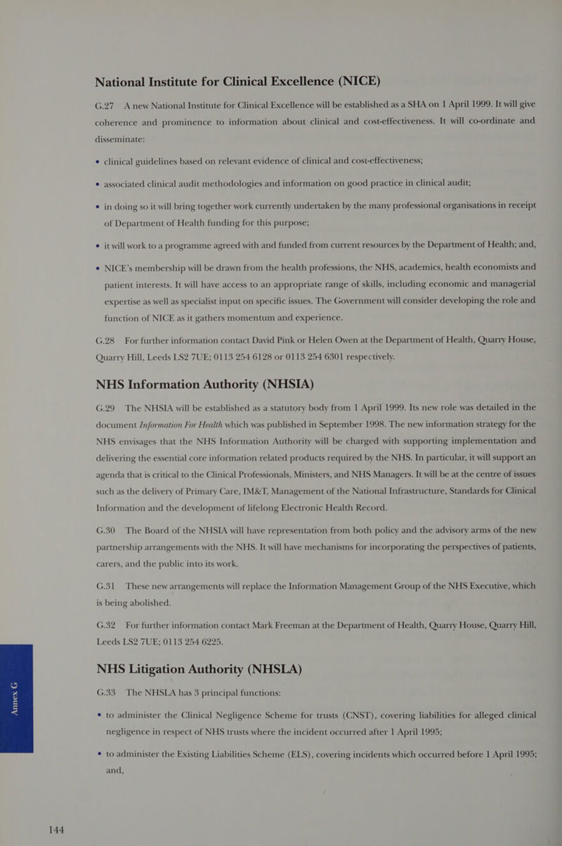 National Institute for Clinical Excellence (NICE) G.27. Anew National Institute for Clinical Excellence will be established as a SHA on | April 1999. It will give coherence and prominence to information about clinical and cost-effectiveness. It will co-ordinate and disseminate: ¢ clinical guidelines based on relevant evidence of clinical and cost-effectiveness; ® associated clinical audit methodologies and information on good practice in clinical audit; e in doing so it will bring together work currently undertaken by the many professional organisations in receipt of Department of Health funding for this purpose; e it will work to a programme agreed with and funded from current resources by the Department of Health; and, e NICE’s membership will be drawn from the health professions, the NHS, academics, health economists and patient interests. It will have access to an appropriate range of skills, including economic and managerial expertise as well as specialist input on specific issues. The Government will consider developing the role and function of NICE as it gathers momentum and experience. G.28 For further information contact David Pink or Helen Owen at the Department of Health, Quarry House, Quarry Hill, Leeds LS2 7UE; 0113 254 6128 or 0113 254 6301 respectively. NHS Information Authority (NHSIA) G.29 The NHSIA will be established as a statutory body from 1 April 1999. Its new role was detailed in the document Jnformation For Health which was published in September 1998. The new information strategy for the NHS envisages that the NHS Information Authority will be charged with supporting implementation and delivering the essential core information related products required by the NHS. In particular, it will support an agenda that is critical to the Clinical Professionals, Ministers, and NHS Managers. It will be at the centre of issues such as the delivery of Primary Care, IM&T, Management of the National Infrastructure, Standards for Clinical Information and the development of lifelong Electronic Health Record. G.30 The Board of the NHSIA will have representation from both policy and the advisory arms of the new partnership arrangements with the NHS. It will have mechanisms for incorporating the perspectives of patients, carers, and the public into its work. G.31 These new arrangements will replace the Information Management Group of the NHS Executive, which is being abolished. G.32 For further information contact Mark Freeman at the Department of Health, Quarry House, Quarry Hill, Leeds LS2 7UE; 0113 254 6225. NHS Litigation Authority (NHSLA) G.33. The NHSLA has 3 principal functions: * to administer the Clinical Negligence Scheme for trusts (CNST), covering liabilities for alleged clinical negligence in respect of NHS trusts where the incident occurred after 1 April 1995; * to administer the Existing Liabilities Scheme (ELS), covering incidents which occurred before 1 April 1995; and,