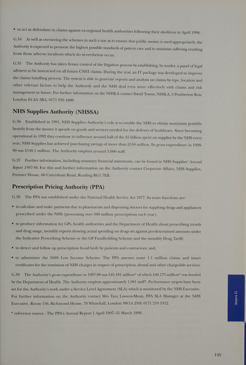 * to act as defendant in claims against ex-regional health authorities following their abolition in April 1996. G.34 As well as overseeing the schemes in such a Way as to ensure that public money is used appropriately, the Authority is expected to promote the highest possible standards of patient care and to minimise suffering resulting from those adverse incidents which do nevertheless occur. G.35 The Authority has taken firmer control of the litigation process by establishing, by tender, a panel of legal advisers to be instructed on all future CNST claims. During the year, an IT package was developed to improve the claims handling process. The system is able to generate reports and analysis on claims by type, location and other relevant factors to help the Authority and the NHS deal even more effectively with claims and risk management in future. For further information on the NHSLA contact David Towns, NHSLA, 5 Pemberton Row, London EC4A 3BA; 0171 936 4400 NHS Supplies Authority (NHSSA) G.36 Established in 1991, NHS Supplies Authority’s role is to enable the NHS to obtain maximum possible benefit from the money it spends on goods and services needed for the delivery of healthcare. Since becoming operational in 1992 they continue to influence around half of the £5 billion spent on supplies by the NHS every year; NHS Supplies has achieved purchasing savings of more than £550 million. Its gross expenditure in 1998- 99 was £548.1 million. The Authority employs around 3,600 staff. G.37 Further information, including summary financial statements, can be found in NHS Supplies’ Annual Report 1997-98. For this and further information on the Authority contact Corporate Affairs, NHS Supplies, Premier House, 60 Caversham Road, Reading RGI 7EB. Prescription Pricing Authority (PPA) G.38 The PPA was established under the National Health Service Act 1977. Its main functions are: * to calculate and make payments due to pharmacists and dispensing doctors for supplying drugs and appliances prescribed under the NHS (processing over 500 million prescriptions each year); ¢ to produce information for GPs, health authorities and the Department of Health about prescribing trends and drug usage, monthly reports showing actual spending on drugs set against pre-determined amounts under the Indicative Prescribing Scheme or the GP Fundholding Scheme and the monthly Drug Tariff; ¢ to detect and follow up prescription fraud both by patients and contractors; and, * to administer the NHS Low Income Scheme. The PPA assesses some 1.1 million claims and issues certificates for the remission of NHS charges in respect of prescription, dental and other chargeable services. G.39 The Authority’s gross expenditure in 1997-98 was £45.181 million* of which £40.175 million* was funded by the Department of Health. The Authority employs approximately 1,981 staff*. Performance targets have been set for the Authority’s work under a Service Level Agreement (SLA) which is monitored by the NHS Executive. For further information on the Authority contact Mrs Tara Lawson-Mean, PPA SLA Manager at the NHS Executive, Room 156, Richmond House, 79 Whitehall, London SWI1A 2NS; 0171 210 5312. * reference source - The PPA’s Annual Report | April 1997-31 March 1998.