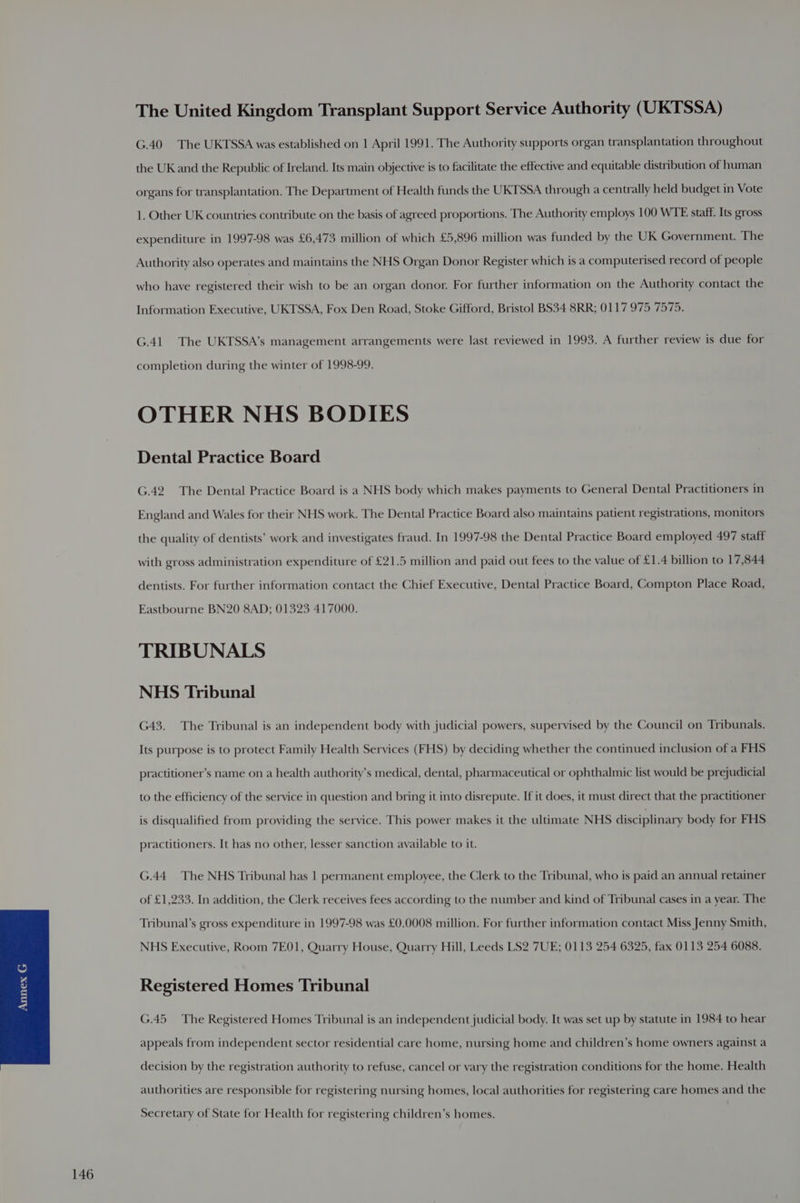 The United Kingdom Transplant Support Service Authority (UKTSSA) G.40 The UKTSSA was established on 1 April 1991. The Authority supports organ transplantation throughout the UK and the Republic of Ireland. Its main objective is to facilitate the effective and equitable distribution of human organs for transplantation. The Department of Health funds the UKTSSA through a centrally held budget in Vote 1. Other UK countries contribute on the basis of agreed proportions. The Authority employs 100 WTE staff. Its gross expenditure in 1997-98 was £6,473 million of which £5,896 million was funded by the UK Government. The Authority also operates and maintains the NHS Organ Donor Register which is a computerised record of people who have registered their wish to be an organ donor. For further information on the Authority contact the Information Executive, UKTSSA, Fox Den Road, Stoke Gifford, Bristol BS34 8RR; 0117 975 7575. G.41 The UKTSSA’s management arrangements were last reviewed in 1993. A further review is due for completion during the winter of 1998-99. OTHER NHS BODIES Dental Practice Board G.42. The Dental Practice Board is a NHS body which makes payments to General Dental Practitioners in England and Wales for their NHS work. The Dental Practice Board also maintains patient registrations, monitors the quality of dentists’ work and investigates fraud. In 1997-98 the Dental Practice Board employed 497 staff with gross administration expenditure of £21.5 million and paid out fees to the value of £1.4 billion to 17,844 dentists. For further information contact the Chief Executive, Dental Practice Board, Compton Place Road, Eastbourne BN20 8AD; 01323 417000. TRIBUNALS NHS Tribunal G43. The Tribunal is an independent body with judicial powers, supervised by the Council on Tribunals. Its purpose is to protect Family Health Services (FHS) by deciding whether the continued inclusion of a FHS practitioner’s name on a health authority’s medical, dental, pharmaceutical or ophthalmic list would be prejudicial to the efficiency of the service in question and bring it into disrepute. If it does, it must direct that the practitioner is disqualified from providing the service. This power makes it the ultimate NHS disciplinary body for FHS practitioners. It has no other, lesser sanction available to it. G.44. The NHS Tribunal has | permanent employee, the Clerk to the Tribunal, who is paid an annual retainer of £1,233. In addition, the Clerk receives fees according to the number and kind of Tribunal cases in a year. The Tribunal’s gross expenditure in 1997-98 was £0.0008 million. For further information contact Miss Jenny Smith, NHS Executive, Room 7E01, Quarry House, Quarry Hill, Leeds LS2 7UE; 0113 254 6325, fax 0113 254 6088. Registered Homes Tribunal G.45 The Registered Homes Tribunal is an independent judicial body. It was set up by statute in 1984 to hear appeals from independent sector residential care home, nursing home and children’s home owners against a decision by the registration authority to refuse, cancel or vary the registration conditions for the home. Health authorities are responsible for registering nursing homes, local authorities for registering care homes and the Secretary of State for Health for registering children’s homes.