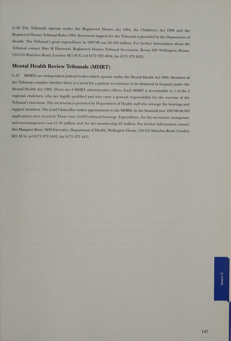 G.46 The Tribunals operate under the Registered Homes Act 1984, the Children’s Act 1989 and the Registered Homes Tribunal Rules 1984. Secretariat support for the Tribunals is provided by the Department of Health. The Tribunal’s gross expenditure in 1997-98 was £0.103 million. For further information about the Tribunal contact Miss M Haywood, Registered Homes Tribunal Secretariat, Room 628 Wellington House, 133-155 Waterloo Road, London SE1 8UG; tel 0171 972 4034, fax 0171 972 4595. Mental Health Review Tribunals (MHRT) G.47MHRTs are independent judicial bodies which operate under the Mental Health Act 1983. Members of the Tribunal consider whether there is a need for a patient to continue to be detained in hospital under the Mental Health Act 1983. There are 4 MHRT administrative offices. Each MHRT is accountable to 1 of the 4 regional chairmen, who are legally qualified and who carry a general responsibility for the exercise of the Tribunal’s functions. The secretariat is provided by Department of Health staff who arrange the hearings and support members. The Lord Chancellor makes appointments to the MHRTs. In the financial year 1997-98 60,563 applications were received. There were 14,833 tribunal hearings. Expenditure, for the secretariat (manpower and non-manpower) was £1.35 million and, for the membership £6 million. For further information contact Mrs Margaret Burn, NHS Executive, Department of Health, Wellington House, 135-155 Waterloo Road, London SE1 8UG; tel 0171 972 4503, fax 0171 972 4451.
