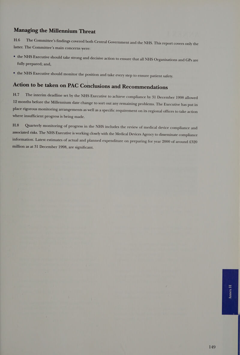 H.6 The Committee’s findings covered both Central Government and the NHS. This report covers only the latter. The Committee’s main concerns were: ¢ the NHS Executive should take strong and decisive action to ensure that all NHS Organisations and GPs are fully prepared; and, ¢ the NHS Executive should monitor the position and take every step to ensure patient safety. Action to be taken on PAC Conclusions and Recommendations H.7 The interim deadline set by the NHS Executive to achieve compliance by 31 December 1998 allowed 12 months before the Millennium date change to sort out any remaining problems. The Executive has put in place rigorous monitoring arrangements as well as a specific requirement on its regional offices to take action where insufficient progress is being made. H.8 Quarterly monitoring of progress in the NHS includes the review of medical device compliance and associated risks. The NHS Executive is working closely with the Medical Devices Agency to disseminate compliance information. Latest estimates of actual and planned expenditure on preparing for year 2000 of around £320 million as at 31 December 1998, are significant.