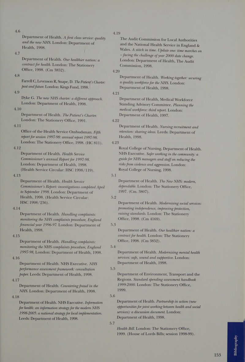 Department of Health. A first class service: quality and the new NHS. London: Department of Health, 1998. 4.7 Department of Health. Our healthier nation: a contract for health. London: The Stationery Office, 1998. (Cm 3852). 4.8 Farrell C, Levenson R, Snape, D. The Patient's Charter: past and futwe. London: Kings Fund, 1998. 4.9 Dyke G. The new NHS charter: a different approach. London: Department of Health, 1998. 4.10 Department of Health. The Patient's Charter. London: The Stationery Office, 1991. 4.11 Office of the Health Service Ombudsman. Fifth report for session 1997-98: annual report 1997-98. London: The Stationery Office, 1998. (HC 811). 4.12 Department of Health. Health Service Commissioner's annual Report for 1997-98. London: Department of Health, 1998. (Health Service Circular: HSC 1998/119). BAS Department of Health. Health Service Commissioner's Report: investigations completed April to September 1998. London: Department of Health, 1998. (Health Service Circular: HSC 1998/236). 4.14 Department of Health. Handling complaints: monitoring the NHS complaints procedure, England financial year 1996-97. London: Department of Health, 1998. S40 Department of Health. Handling complaints: monitoring the NHS complaints procedure, England 1997-98, London: Department of Health, 1998. 4.16 Department of Health. NHS Executive. NHS performance assessment framework: consultation paper. Leeds: Department of Health, 1998. 4,17 Department of Health. Countering fraud in the NHS. London: Department of Health, 1998. 4.18 Department of Health. NHS Executive. Information Jor health: an information strategy for the modern NHS 1998-2005: a national strategy for local implementation. Leeds: Department of Health, 1998. 4.19 The Audit Commission for Local Authorities and the National Health Service in England &amp; Wales. A stitch in time. Update one: time marches on — facing the challenge of year 2000 date change. London: Department of Health, The Audit Commission, 1998. 4.20 Department of Health. Working together: securing a quality workforce for the NHS. London: Department of Health, 1998. 4.2] Department of Health, Medical Workforce Standing Advisory Committee. Planning the medical workforce: third report. London: Department of Health, 1997. a y4 Department of Health. Nursing recruitment and retention: sharing ideas. Leeds: Department of Health, 1998. 4.25 Royal College of Nursing, Department of Health. NHS Executive. Safer working in the community: a guide for NHS managers and staff on reducing the risks from violence and aggression. London: Royal College of Nursing, 1998. Department of Health. The New NHS: modern, dependable. London: The Stationery Office, 1997. (Cm. 3807). Department of Health. Modernising social services: promoting independence, improving protection, raising standards. London: The Stationery Office, 1998. (Cm 4169). Or be Department of Health. Our healthier nation: a contract for health. London: The Stationery Office, 1998. (Cm 3852). 5.4 Department of Health. Modernising mental health services: safe, sound and supportive. London: Department of Health, 1998. Department of Environment, Transport and the Regions. Standard spending assessment handbook 1999-2000. London: The Stationery Office, 1999: 5.6 Department of Health. Partnership in action (new opportunities for joint working between health and social services): a discussion document. London: Department of Health, 1998. But Health Bill. London: The Stationery Office, 1999. (House of Lords Bills; session 1998-99). B53