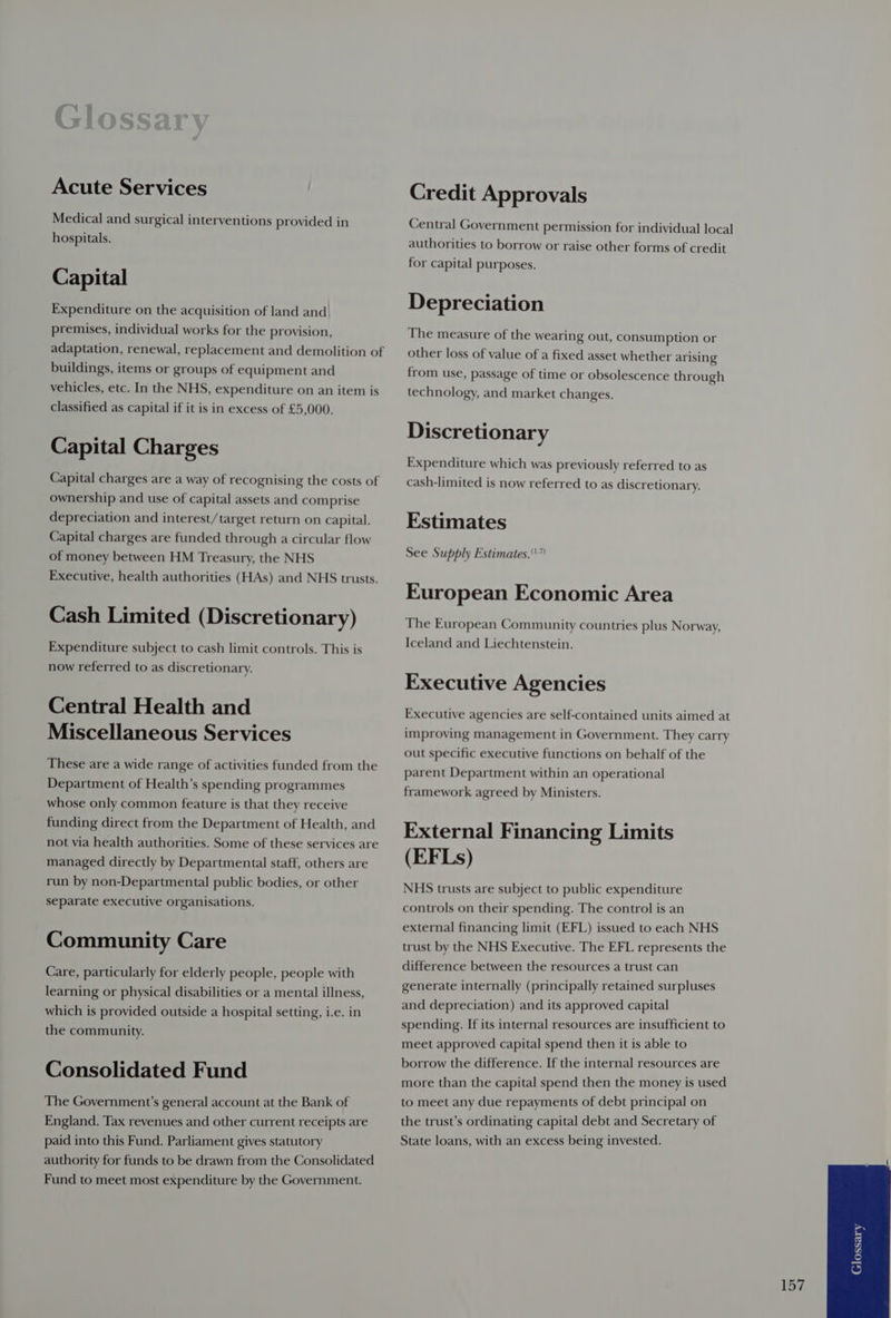 Acute Services Medical and surgical interventions provided in hospitals. Capital Expenditure on the acquisition of land and premises, individual works for the provision, adaptation, renewal, replacement and demolition of buildings, items or groups of equipment and vehicles, etc. In the NHS, expenditure on an item is classified as capital if it is in excess of £5,000. Capital Charges Capital charges are a way of recognising the costs of ownership and use of capital assets and comprise depreciation and interest/target return on capital. Capital charges are funded through a circular flow of money between HM Treasury, the NHS Executive, health authorities (HAs) and NHS trusts. Cash Limited (Discretionary) Expenditure subject to cash limit controls. This is now referred to as discretionary. Central Health and Miscellaneous Services These are a wide range of activities funded from the Department of Health’s spending programmes whose only common feature is that they receive funding direct from the Department of Health, and not via health authorities. Some of these services are managed directly by Departmental staff, others are run by non-Departmental public bodies, or other separate executive organisations. Community Care Care, particularly for elderly people, people with learning or physical disabilities or a mental illness, which is provided outside a hospital setting, i.e. in the community. Consolidated Fund The Government’s general account at the Bank of England. Tax revenues and other current receipts are paid into this Fund. Parliament gives statutory authority for funds to be drawn from the Consolidated Fund to meet most expenditure by the Government. Credit Approvals Central Government permission for individual local authorities to borrow or raise other forms of credit for capital purposes. Depreciation The measure of the wearing out, consumption or other loss of value of a fixed asset whether arising from use, passage of time or obsolescence through technology, and market changes. Discretionary Expenditure which was previously referred to as cash-limited is now referred to as discretionary. Estimates See Supply Estimates.” European Economic Area The European Community countries plus Norway, Iceland and Liechtenstein. Executive Agencies Executive agencies are self-contained units aimed at improving management in Government. They carry out specific executive functions on behalf of the parent Department within an operational framework agreed by Ministers. External Financing Limits (EFLs) NHS trusts are subject to public expenditure controls on their spending. The control is an external financing limit (EFL) issued to each NHS trust by the NHS Executive. The EFL represents the difference between the resources a trust can generate internally (principally retained surpluses and depreciation) and its approved capital spending. If its internal resources are insufficient to meet approved capital spend then it is able to borrow the difference. If the internal resources are more than the capital spend then the money is used to meet any due repayments of debt principal on the trust’s ordinating capital debt and Secretary of State loans, with an excess being invested.