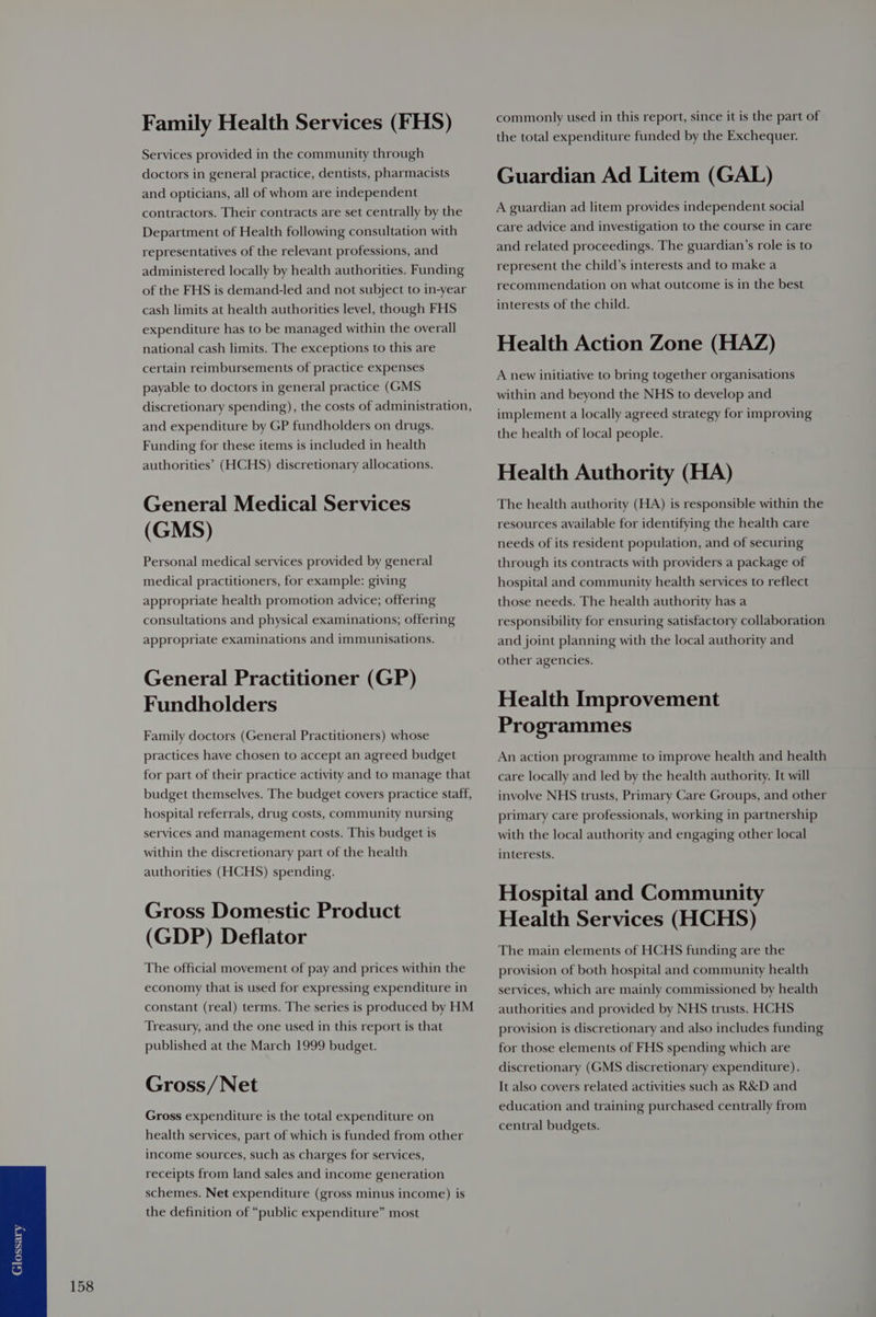 Family Health Services (FHS) Services provided in the community through doctors in general practice, dentists, pharmacists and opticians, all of whom are independent contractors. Their contracts are set centrally by the Department of Health following consultation with representatives of the relevant professions, and administered locally by health authorities. Funding of the FHS is demand-led and not subject to in-year cash limits at health authorities level, though FHS expenditure has to be managed within the overall national cash limits. The exceptions to this are certain reimbursements of practice expenses payable to doctors in general practice (GMS discretionary spending), the costs of administration, and expenditure by GP fundholders on drugs. Funding for these items is included in health authorities’ (HCHS) discretionary allocations. General Medical Services (GMS) Personal medical services provided by general medical practitioners, for example: giving appropriate health promotion advice; offering consultations and physical examinations; offering appropriate examinations and immunisations. General Practitioner (GP) Fundholders Family doctors (General Practitioners) whose practices have chosen to accept an agreed budget for part of their practice activity and to manage that budget themselves. The budget covers practice staff, hospital referrals, drug costs, community nursing services and management costs. This budget is within the discretionary part of the health authorities (HCHS) spending. Gross Domestic Product (GDP) Deflator The official movement of pay and prices within the economy that is used for expressing expenditure in constant (real) terms. The series is produced by HM Treasury, and the one used in this report is that published at the March 1999 budget. Gross /Net Gross expenditure is the total expenditure on health services, part of which is funded from other income sources, such as charges for services, receipts from land sales and income generation schemes. Net expenditure (gross minus income) is the definition of “public expenditure” most commonly used in this report, since it is the part of the total expenditure funded by the Exchequer. Guardian Ad Litem (GAL) A guardian ad litem provides independent social care advice and investigation to the course in care and related proceedings. The guardian’s role is to represent the child’s interests and to make a recommendation on what outcome is in the best interests of the child. Health Action Zone (HAZ) A new initiative to bring together organisations within and beyond the NHS to develop and implement a locally agreed strategy for improving the health of local people. Health Authority (HA) The health authority (HA) is responsible within the resources available for identifying the health care needs of its resident population, and of securing through its contracts with providers a package of hospital and community health services to reflect those needs. The health authority has a responsibility for ensuring satisfactory collaboration and joint planning with the local authority and other agencies. Health Improvement Programmes An action programme to improve health and health care locally and led by the health authority. It will involve NHS trusts, Primary Care Groups, and other primary care professionals, working in partnership with the local authority and engaging other local interests. Hospital and Community Health Services (HCHS) The main elements of HCHS funding are the provision of both hospital and community health services, which are mainly commissioned by health authorities and provided by NHS trusts. HCHS provision is discretionary and also includes funding for those elements of FHS spending which are discretionary (GMS discretionary expenditure). It also covers related activities such as R&D and education and training purchased centrally from central budgets.