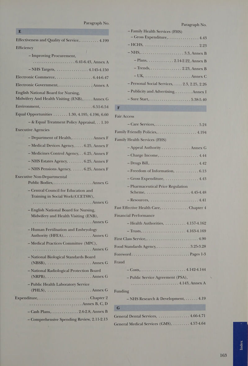 E Effectiveness and Quality of Service,......... 4.199 Efficiency — Improving Procurement, Soe ie we wi OSs 6.41-6.43, Annex A UN EAs AEE is vais a's Sse + § 4.145-4.150 Piectronie GoOmmerce, ... 5.5. eas sli ak s 6.44-6.47 Bere oui GHVERIMEnt ay iee we He sas. | /Annex A English National Board for Nursing, Midwifery And Health Visiting (ENB), .... Annex G RPMI MIIUCT phir s acco a ire seve cu caies 6.51-6.54 Equal Opportunities ....... 1.30, 4.195, 4.196, 6.60 — &amp; Equal Treatment Policy Appraisal, . . 1.10 Executive Agencies = Department of Health,.......... Annex F — Medical Devices Agency, .. . . 6.25, Annex F — Medicines Control Agency, . . 6.25, Annex F — NHS Estates Agency, ....... 6.25, Annex F — NHS Pensions Agency, ..... 6.25, Annex F Executive Non-Departmental PUMMCUMMGRR yee i ed es Annex G — Central Council for Education and Training in Social Work(CCETSW), PMNS et Sc We ee gx ad bea 3% Annex G — English National Board for Nursing, Midwifery and Health Visiting (ENB), ee Annex G — Human Fertilisation and Embryology WICOMIE (EIFEA) cj n ec ee Annex G — Medical Practices Committee (MPC), JOSb hoe) Se eee Annex G — National Biological Standards Board WINIESS bs eam ote siesta s silsliace Ss’ Annex G — National Radiological Protection Board KUNI BBS Reena ere sare ie bfrai'e le are sacs a Annex G — Public Health Laboratory Service eg LI oe Oh ee Annex G PRDCUONEG oe ae dese he heise: Chapter 2 NS Be i, yi, Wo hs ov'> 6) pectin Annex B, C, D SHAS EN ATIS taeda deans aes 2.6-2.8, Annex B — Comprehensive Spending Review, 2.11-2.13 Paragraph No. — Family Health Services (FHS) = (rags Pepeniciiure,.. oy.) 1 ec 4,43 Be EAC eee ee eats en! rb S| = UN ELS tae ee ctote aoe me 3.3, Annex B PLAS sooo, see. ere 2.14-2.22, Annex B SEL ETICS: ore cear ot , eee 2.23, Annex B ee DISS Bir esd A dy the Ca Annex C — Personal Social Services, . . . . 2.3, 2.25, 2.26 — Publicity and Advertising,........ Annex I cee Y Sh Cg oe ee 5.38-5.40 F Fair Access == CANCE VICES ae Lh Cael eaiekh ys. 5.24 Paty Friendly Policies. 02.22... esse ess 4.194 Family Health Services (FHS) Sa PRTI UNA PAULO ION 5 Goad aiect vs vv axe Annex G Se eo he oar ee a 4.44 SOT Wt Bee egg See ee 4.42 — Freedom of Information, ........... 6.13 Bee AES CR ETCUINIC Eee gcse vies scr ss: 4.43 — Pharmaceutical Price Regulation ECGS 2 edie n bhe mike bl See. ON 4.45-4.48 EOL ER. hte, eee eR GAS ase os 4.4] Pane Patecuyve peau Care, .. 5.05. . 5. . Chapter 4 Financial Performance — Health Authorities, .......... 4.157-4.162 FeO MES ens fa ware hx ae OE 4.163-4.169 RIT Sa GlASS SCLVICO.pee ier Passi tee snes sae 4.90 Puro eiandards Agency, 1... tacks esc 3.25-3.28 POT WOE ary te tee Cots eo dE es hee ae Pages 1-3 Fraud Sa Ra oi rach eens er ger 4.142-4.144 — Public Service Agreement (PSA), BRIE Ps chien OO) eth re 4.143, Annex A Funding — NHS Research &amp; Development, ...... 4.19 G General Dental Services, ............ ee O04 General Medical Services (GMS), ........ 4.57-4.64