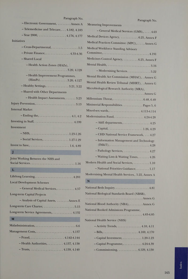 — Telemedicine and Telecare,... 4.182, 4.183 SEAM GH re Pe. ass cos 4.176, 4.177 Initiatives | = Urose Departmental, .. 26.02... 26. we 1.5 IPSIVALE FINatiCe... ..6s:.i....c.. 4.33-4.36 — Shared Local — Health Action Zones (HAZs), | J ght Gears or ae 3.20, 4.128 — Health Improvement Programmes, BERIIARS Vie ocx HPS Kase 3 3.20, 4.127 Sakaelthty OCTUNGS,. 4c. ni0 sb sek is < He fl Ie fo 4 ~ Shared with Other Departments - Health Impact Assessments, ..... . Dize EE PEVEONOD So. ig oi ws ken viene nvdeds 3.13 Internal Market MEI Aer se) OP bcwiou J. wesieen bs 4.1, 4.2 ON AOS AS Oe a 4.199 Investment oe RS ee ee 1.23-1.26 — Social Services,................ 1.27-1.29 EUEMETEOR IAVE oye cs suave cawesvecees 1.6, 4.89 J oint Working Between the NHS and 8 ET CES yg Fh V6 ig aw vos ves s bv 0 i 1.16 dB RO PEAT G c ie va das ce neces ss 4.201 Local Development Schemes — General Medical Services,........... 4.57 Long-term Capital Projects - Analysis of Capital Assets, ....... Annex E Popeaerm Care Charter, <2... ees oon eae do at RG) Long-term Service (Os Tea Vel 4.132 M SLOT NDT Ge itr: Jota. 6.6 BAN APEMEIMGS Ms gis di vgh sks i bbs 4 4.137 SLU Ope re 4.142-4.144 — Health Authorities,.......... 4.137, 4.138 SV RC: in 4.139, 4.140 Paragraph No. Measuring Improvements — General Medical Services (GMS7,5 o:. 4.63 Medical Devices ARCTIC, 5d car pee Le 6.25, Annex F Medical Practices Committee (MPG ©. Annex G Medical Workforce Standing Advisory Otis (oe Or ee a 4.19] Medicines Control Agency, ......... 6.25, Annex F Paeatal FeAl aye aa acik tree o oe Sse cc be. 3.16 — Modernising Services............... B22 Mental Health Act Commission (MHAC), . Annex G Mental Health Review Tribunal (MHRT), . Annex G Microbiological Research Authority (MRA), hn Ae a Annex G Palen artes hreatce' Pie 684 i ee he cs 6.48, 6.49 Ministerial Responsibilities............. Pages 5, 6 WURORBOR Ware Fa oi Boch ae oo ook 4.113-4.114 PAOUELMISANOTL FUNG) 5 Sy Moose fox onic’ 4.24-4.28 = ASCE Cepartments, oss... . ce cuuse es 4.25 IRIATMEAEOE ES aoe wanes fone: 1.26, 4.29 — CHD National Service Framework, .. . 4.27 — Information Management and Technology UES, SUR So en 4.28 ee AULA Y SERVICER Fog hy odds 4.27 — Waiting Lists &amp; Waiting Times,....... 4.26 Modern Health and Social Services,.......... 1.10 — National Priorities Guidance,........ Ly Modernising Mental Health Services,. 5.22, Annex A N Natsemal Beds Tigtiry stg icink gdis cies 650 <2 4.81 National Biological Standards Board (NBSB), Re acs RMN iam cal Shed 3 bras dia now dita dak Annex G National Blood Authority (NBA), ........ Annex G National Booked Admissions Programme, OF a a ee Oe 4.83-4.85 National Health Service (NHS) CANE LIVILS LE CIIOS. cealacdatule Gia Cine ours 4.10, 4.11 a Ue et taiacnw meme ade? La 4.169, 4.170 — Capital Investment,............ 1.20-1.23 + Capital Programme,.... 6s: es00. 4.24-4.39 = COMMISSIONING, 5 wie wie 4.0 dae 4.129, 4.130