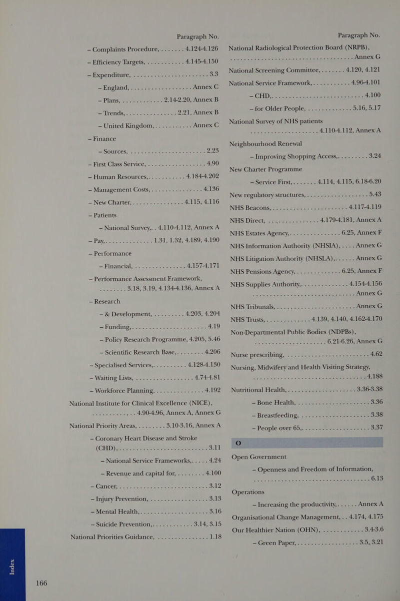 — Complaints Procedure,....... 4.124-4.126 — Efficiency Targets, «2.7/1.5 <2. 4.145-4.150 — Expenditure, . 6.55. J205s 250. os eae 3.3 — England sc.tis see vate Annex C = Plans eee ee ee 2,142.20, Annex B = ITCNGs,; ..045 vers ee 2.21, Annex B = United Kingdom, 725.25. % Annex C — Finance =\SOULCES: sce tesa an cr erener eee 220 = FITSt. GLASS DCL VIGO. ass nares nae ete oe 4.90 — Human Resources... a5. =o 4.184-4.202 — Management Costs,.............-- 4.136 = New Charteles. sore ac et 4.115, 4.116 — Patients JNhietaril y apAAe — Workforce Planning, National Priority Areas, ..... (GHD) wigs cages enna eek ait — National Service Frameworks,.... . 4.24 — Revenue and capital for,........ 4.100 ac (AATICOI Ea es Gil ghee ere MD tone SA2 =<Injury Prevention; .. .. 552065 «sea 3.13 =—Merntal Health ice eee ae 3.16 = Suicide Preyention,, .1s...... 0. 3.14, 3.15 National Pronties Guidance: see ena Leathe National Radiological Protection Board (NRPB), OE PO Pe eee i Annex G National Screening Committee,....... 4.120, 4.121 National Service Framework,........... 4.96-4.101 S CD assis wees hs as ce 4.100 =~ for Older People, «4. ascites oe 5,16, 5.10 National Survey of NHS patients 5 aoe aie ails siege Roaring 4.110-4.112, Annex A Neighbourhood Renewal — Improving Shopping Access,......... 3.24 New Charter Programme — Service First,......- 4.114, 4.115, 6.18-6.20 New regulatory structures,..........-...-++- 5.43 NHS Beacons.sn0sia 200% Bese eee 4.117-4.119 NHS: Directaacerea aac eraceaee 4.179-4.181, Annex A NHS Estates Apency,: <2 622 ear 4 wee 6.25, Annex F NHS Pensions Agency, .......+..«+- 6.25, Annex F NHS Supplies Authority,............-. 4.154-4.156 wih Fahim alles: Ses Mai, lect Annex G NHS Tributials) 025 a: sss > teen aoe Annex G NUS Thusiay os Wess axtnceers 4.139, 4.140, 4.162-4.170 Non-Departmental Public Bodies (NDPBs), Pan teehs ciala Gy a) xt ating 6.21-6.26, Annex G Nurse prescribing, ... 2.20 0.¢4+.+¢iss sommes 4.62 Nursing, Midwifery and Health Visiting Strategy, die miseaulh.e 5s © Red eae Oe eee 4.188 Nutritional: Health... << .:earenerar teen rene 3.36-3.38 — Bone Healthis.ic es eee. eee 3.36 — Breastfeeding, . .). 9. ves ee 3.38 = People over 65,. J: cnc.8 es See 3.37 O Open Government — Openness and Freedom of Information, PP et ne 6.13 Operations — Increasing the productivity,...... Annex A Organisational Change Management, . . 4.174, 4.175 Our Healthier Nation (OHN), ............ 3.43.6 = Green Paper foc sectt aie heen oe BO oeek
