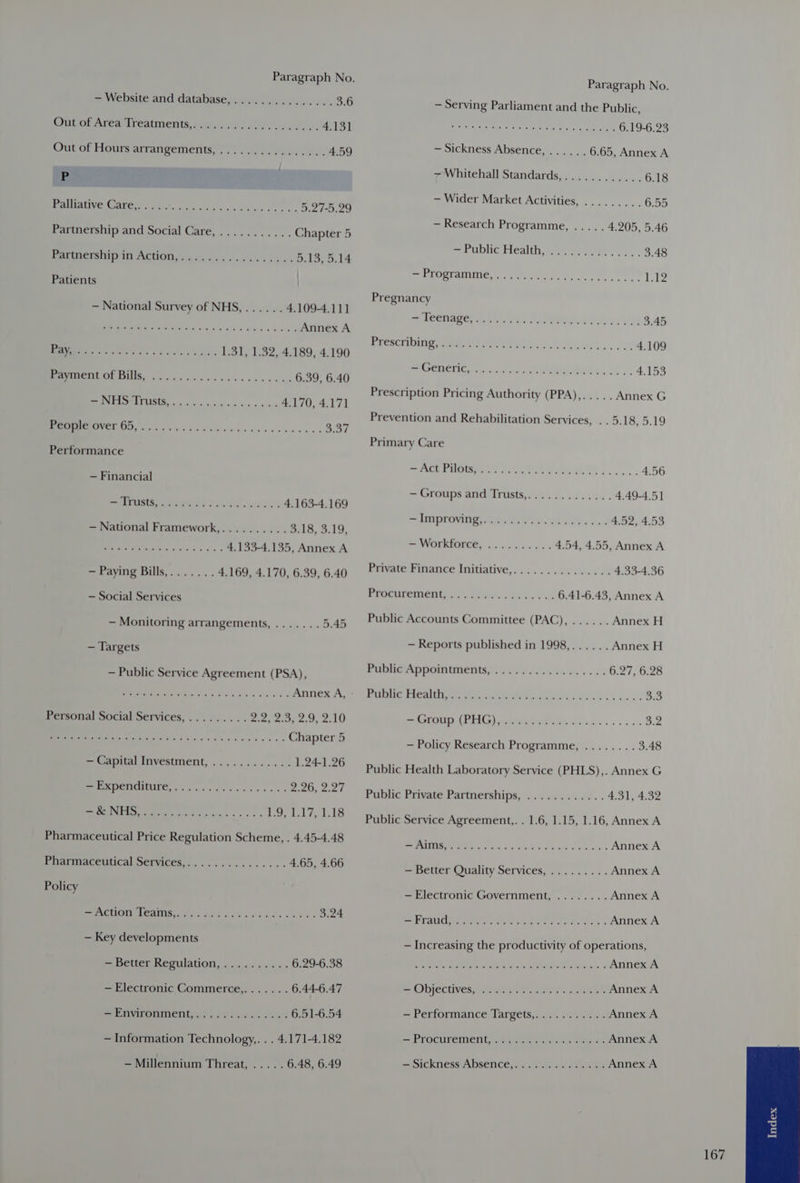 > Wensite and databases. os ilvawslauc ods 3.6 Outer Area treatment’, vase oe) lly. cabs. 4.131 Out of Hours arrangements,................ 4.59 - MVE MAE et cee x headee coe. 5.27-5.29 Partnership and Social Care, ........... Chapter 5 Mariners im ACHOn, <<. 6o bk ona cbs ban 5.13, 5.14 Patients — National Survey of NHS,...... 4.109-4.111 ee Me Saas Pee Salk s eee} Annex A Srey 065 ct oa ee teks 1.31, 1.32, 4.189, 4.190 OCS pC re 6.39, 6.40 OS ESS 1g een 4.170, 4.171 Eas veg Vp as wae wie ss He 4 be nat 3.37 Performance — Financial Reeeraats Wate? Sar Wd. idles 4.163-4.169 — National Framework,.......... 3.18, 3.19, Oy 4.133-4.135, Annex A ~ Paying Bills,....... 4.169, 4.170, 6.39, 6.40 — Social Services — Monitoring arrangements, ....... 5.45 — Targets — Public Service Agreement (PSA), Pea eIe a ts «Fie uke alae © Annex A, Personal Social Services,......... Pewee. os 210 SS OPS ae Chapter 5 SReatitALATIVEStMENt, .. 4 ows <s >< 1.24-1.26 BMC SG Sk ck Sees hes so B26. 2.27 ee ERIE 2 Die crm’ +s &amp; ks Lo, Jolt 1.18 Pharmaceutical Price Regulation Scheme, . 4.45-4.48 Pharmaceutical Services,............... 4.65, 4.66 Policy ee OREN PMG. aie sda dvd x ¢ des Palvy « 3.24 — Key developments ~ Better Regulation, ...«..«... 6.29-6.38 — Electronic Commerce,....... 6.44-6.47 PPAF Ment) ke sek hows 6.51-6.54 — Information Technology,. . . 4.171-4.182 — Millennium Threat, ..... 6.48, 6.49 Paragraph No. — Serving Parliament and the Public, aie ed De Were ee eae 6.19-6.23 — Sickness Absence, ...... 6.65, Annex A 7Whitehall Standards,............ 6.18 — Wider Market Activities, ......... 6.55 — Research Programme, ..... 4.205, 5.46 por Online Mealtime ers. he, 3.48 = Ps DRLAR MLC neat ys tee . Li Pregnancy pe Meta ey och ae. APRON Te eu tse 3.45 igyccmili cB te ee ee 4.109 Ree TIG cee eg eimees fh oh 2. 4.153 Prescription Pricing Authority (PPA),..... Annex G Prevention and Rehabilitation Services, .. 5.18, 5.19 Primary Care SALONS Lele ye ek a oo... 4.56 ~ Groups and:Trists,oi22.0. 5 és4/c4 4.49-4.5] Pa DLIVID ee bees ln Yas aces 4.52, 4.53 =~) WOLrkfORrce. ssi os anaes 4.54, 4.55, Annex A Private Finance Initiative,............... 4.33-4.36 ErOcurementyae yy aos. § £502. Ps 6.41-6.43, Annex A Public Accounts Committee (PAC), ...... Annex H — Reports published in 1998,...... Annex H FPublietAppomitmients $5 iis. G. Wea 6. os 6.27, 6.28 Pte ital Fel GT AS ee 3.3 See MEY a (CAB ee 3.2 — Policy Research Programme, ........ 3.48 Public Health Laboratory Service (PHLS),. Annex G Public Private Partnerships,.:. ssi... 4,31, 4:32 Public Service Agreement,. . 1.6, 1.15, 1.16, Annex A MITTS TE ee hac eceeto eee ee sche Annex A - Better Quality Services, ......... Annex A — Electronic Government, ........ Annex A EIETAUC Meare ree Betta ae ies ie Annex A — Increasing the productivity of operations, Des ARehe ESRC sere ke ode a Rai ale 4 Annex A Objectives? scares he ees. eee Annex A = Performance largets, in. 22%). 4e Annex A = BrOCULCINEN Laeeieraie tert eer: Annex A — Sickmess ADSENnCe,. 4.4.) eee Annex A