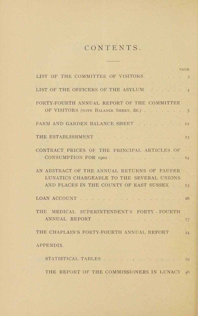 CONT EH ONERS:. PAGE LIST -OF THE-COMMITTEE OF ViIStiUORS= = 0% 2 ae LIST OF THE-OFFICERS OF THE ASYLUM: 7 Ge: fees FORTY-FOURTH ANNUAL REPORT OF THE COMMITTEE OF VISITOR Ss (with: BALANCE SHEETS @C.) 0 2 hae ee FARNNAND GARDEN BALANCE SHEET 9 2 Shr lo. cee THE ESTABLASH MENT, = 4o.8> 2S sose See een CONTRACE PRICES: OF THE PRINCIPAL ARTICLE ESO CONSUMPTION FOR 8902S5 “2 ow 05 ee. oe eee AN ABSTRACT OF THE ANNUAL RETURNS OF PAUPER LUNATICS CHARGEABLE TO THE SEVERAL UNIONS AND PLACES IN THE COUNTY OF BAST SUSSEX (a5 LOAN ACCOUNT. -. &amp; as 3 hoo ee ee ee ee THE ~MEDICAL SUPERINTENDENT'S FORTY - FOURTH ANNUAL REPORT. i. 5.00.5). 2 oe ee THE CHAPLAIN’S FORTY-FOURTH ANNUAL REPORT . . 24 APPENDIX. STATISTICAL TABEDS | Sie 0 eer ee THE REPORT OF THE COMMISSIONERS IN LUNACY 46