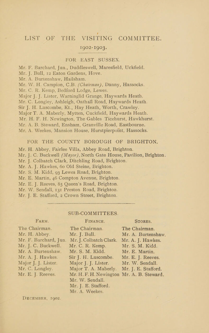 Lisl ,OF tf -VISLEING. COMMITTEE. 1902-1903. FORECAST SUSSEX. Mr. F. Barchard, Jun., Duddleswell, Maresfield, Uckfield. Mr. J. Bull, 12 Eaton Gardens, Hove. Mr. A. Burtenshaw, Hailsham. Mr. W. H. Campion, C.B. (Chairman), Danny, Hassocks. Mr. C. R. Kemp, Bedford Lodge, Lewes. Major J. J. Lister, Warninglid Grange, Haywards Heath. Mr. C. Longley, Ashleigh, Oathall Road, Haywards Heath. Sir J. H. Luscombe, Kt., Hay Heath, Worth, Crawley. Major T. A. Maberly, Mytten, Cuckfield, Haywards Heath. Mr. H. F. H. Newington, The Gables Ticehurst, Hawkhurst. Mr. A. B. Steward, Ensham, Granville Road, Eastbourne. Mr. A. Weekes, Mansion House, Hurstpierpoint, Hassocks. POR THE COUNTY BOROUGH -OF* BRIGHTON, Mr. H. Abbey, Fairlee Villa, Abbey Road, Brighton. Mr. J. C. Buckwell (Mayor), North Gate House, Pavilion, Brighton. Mr. J. Colbatch Clark, Ditchling Road, Brighton. Mr. A. J. Hawkes, 60 Old Steine, Brighton. Mr. S. M. Kidd, 93 Lewes Road, Brighton. Mr. E. Martin, 46 Compton Avenue, Brighton. Mr. E. J. Reeves, 85 Queen’s Road, Brighton. Mr. W. Sendall, 131 Preston Road, Brighton. Mr. J. E. Stafford, 2 Crown Street, Brighton. SUB-COMMITTEES. FARM. FINANCE. STORES. The Chairman. The Chairman. The Chairman. Mr. H. Abbey. Mr. J. Bull. Mr. A. Burtenshaw. Mr. F. Barchard, Jun. Mr.J.Colbatch Clark. Mr. A. J. Hawkes. Mr. J. C. Buckwell. Mr. C. R. Kemp. Mr. S. M. Kidd. Mr. A. Burtenshaw. Mr. 5S. M. Kidd. Mr. E. Martin. Mr. A. J. Hawkes. Sir J. H. Luscombe. Mr. E. J. Reeves. Major J. J. Lister. Major J. J. Lister. Mr. W. Sendall. Mr. C. Longley. Major T. A. Maberly. Mr. J. E. Stafford. Mz.) |. Reeves. Mr. H.F.H.Newington Mr. A. B. Steward. Mr. W. Sendall. Mr. J. E. Stafford. Mr. A. Weekes,