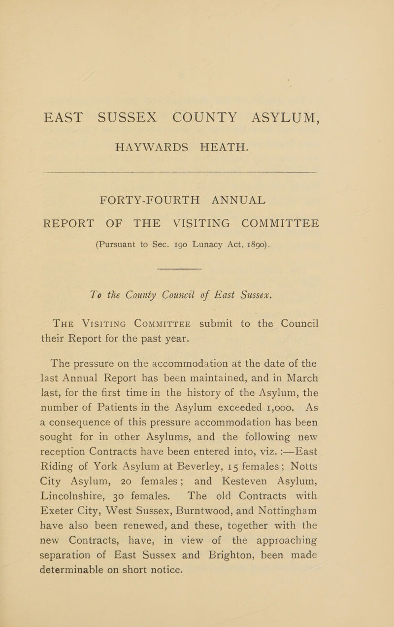 MAS) SUsee ce] COUNTY “ASYLUM, HAY WARDS-HEATH. FORTY-FOURLTH -ANNUAL REPORT OF TRE VISITING COMMITTEE (Pursuant to Sec. 190 Lunacy Act, 1890). To the County Council of East Sussex. THE VISITING COMMITTEE submit to the Council their Report for the past year. The pressure on the accommodation at the date of the last Annual Report has been maintained, and in March last, for the first time in the history of the Asylum, the number of Patients in the Asylum exceeded 1,000, As a consequence of this pressure accommodation has been sought for in other Asylums, and the following new reception Contracts have been entered into, viz. :—East Riding of York Asylum at Beverley, 15 females; Notts City Asylum, 20 females; and Kesteven Asylum, Lincolnshire, 30 females. The old Contracts with Exeter City, West Sussex, Burntwood, and Nottingham have also been renewed, and these, together with the new Contracts, have, in view of the approaching separation of East Sussex and Brighton, been made determinable on short notice.