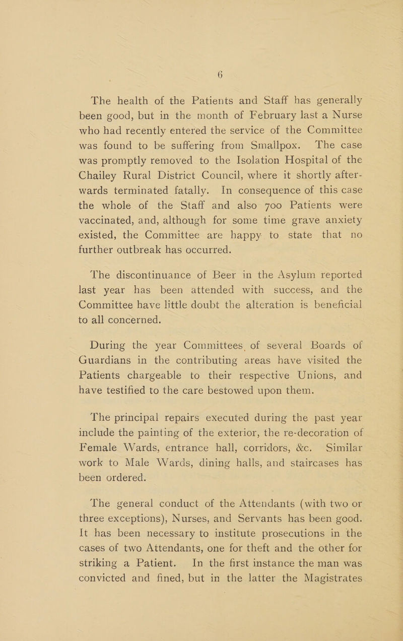 The health of the Patients and Staff has generally been good, but in the month of February last a Nurse who had recently entered the service of the Committee was found to be suffering from Smallpox. The case was promptly removed to the Isolation Hospital of the Chailey Rural District Council, where it shortly after- wards terminated fatally. In consequence of this case the whole of the Staff and also 7oo Patients were vaccinated, and, although for some time grave anxiety existed, the Committee are happy. to state that no further outbreak has occurred. | The discontinuance of Beer in the Asylum reported last year has been attended with success, and the Committee have little doubt the alteration is beneficial to all concerned. During the year Committees. of several Boards of Guardians in the contributing areas have visited the Patients chargeable to their respective Unions, and have testified to the care bestowed upon them. The principal repairs executed during the past year include the painting of the exterior, the re-decoration of Female Wards, entrance hall, corridors, &amp;c. Similar work to Male Wards, dining halls, and staircases has’ been ordered. The general conduct of the Attendants (with two or three exceptions), Nurses, and Servants has been good. It has been necessary to institute prosecutions in the cases of two Attendants, one for theft and the other for striking a Patient. In the first instance the man was convicted and fined, but in the latter the Magistrates