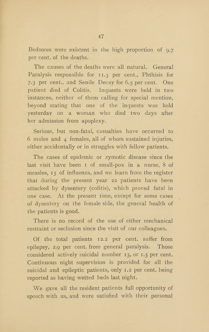 Bedsores were existent in the high proportion of 9.7 per cent. of the deaths. The causes of the deaths were all natural. General Paralysis responsible for 11.3 per cent., Phthisis for 7-3 per cent., and Senile Decay for 6.5 per cent. One patient died of Colitis. Inquests were held in two instances, neither of them calling for special mention, beyond stating that one of the inquests was_ held -yesterday on a woman who died two days after her admission from apoplexy. Serious, but non-fatal, casualties have occurred to 6 males and 4 females, all of whom sustained injuries, either accidentally or in struggles with fellow patients, The cases of epidemic or zymotic disease since the last visit have been 1 of small-pox in a nurse, 8 of measles, 15 of influenza, and we learn from the register that during the present year 22 patients have been attacked by dysentery (colitis), which proved fata] in one case. At the present time, except for some cases of dysentery on the female side, the general health of the patients is good. There is no record of the use of either mechanical restraint or seclusion since the visit of our colleagues. Of the total patients 12.2 per cent. suffer from epilepsy, 2.9 per cent. from general paralysis. Those considered actively suicidal number 15, or 1.5 per cent. Continuous night supervision is provided for all the suicidal and epileptic patients, only 1.2 per cent. being reported as having wetted beds last night. We gave all the resident patients full opportunity of speech with us, and were satisfied with their personal