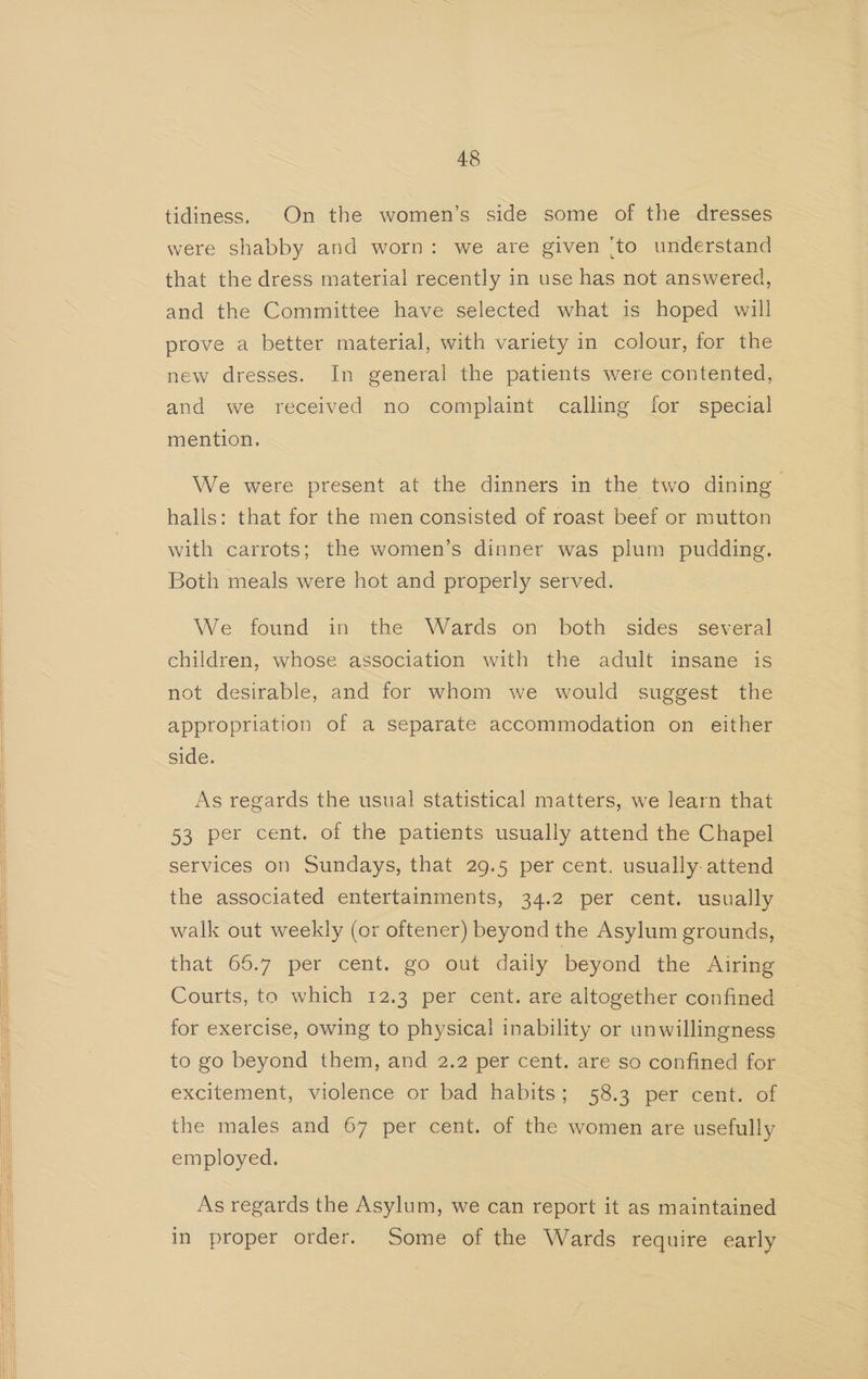 tidiness. On the women’s side some of the dresses were shabby and worn: we are given (to understand that the dress material recently in use has not answered, and the Committee have selected what is hoped will prove a better material, with variety in colour, for the new dresses. In general the patients were contented, and we received no complaint calling for special mention. We were present at the dinners in the two dining halls: that for the men consisted of roast beef or mutton with carrots; the women’s dinner was plum pudding. Both meals were hot and properly served. We found in the Wards on both sides several children, whose association with the adult insane is not desirable, and for whom we would suggest the appropriation of a separate accommodation on either side. As regards the usual statistical matters, we learn that 53 per cent. of the patients usually attend the Chapel services on Sundays, that 29.5 per cent. usually attend the associated entertainments, 34.2 per cent. usually walk out weekly (or oftener) beyond the Asylum grounds, that 66.7 per cent. ¢0:.0ur daily beyond the Airing Courts, to which 12.3 per cent. are altogether confined © for exercise, owing to physical inability or unwillingness to go beyond them, and 2.2 per cent. are so confined for excitement, violence or bad habits; 58.3 per cent. of the males and 67 per cent. of the women are usefully employed. As regards the Asylum, we can report it as maintained in proper order. Some of the Wards require early
