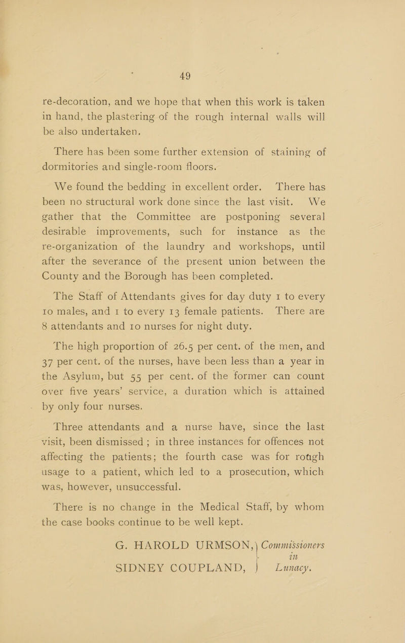 re-decoration, and we hope that when this work is taken in hand, the plastering of the rough internal walls will be also undertaken. There has been some further extension of staining of dormitories and single-room floors. We found the bedding in excellent order. There has been no structural work done since the last visit. We gather that the Committee are postponing several desirable improvements, such for instance as the re-organization of the laundry and workshops, until after the severance of the present union between the County and the Borough has been completed. The Staff of Attendants gives for day duty 1 to every Io males, and 1 to every 13 female patients. There are 8 attendants and Io nurses for night duty. The high proportion of 26.5 per cent. of the men, and 37 per cent. of the nurses, have been less than a year in the Asylum, but 55 per cent. of the former can count over five years’ service, a duration which is attained by only four nurses. Three attendants and a nurse have, since the last visit, been dismissed ; in three instances for offences not affecting the patients; the fourth case was for rotgh usage to a patient, which led to a prosecution, which was, however, unsuccessful. There is no change in the Medical Staff, by whom the case books continue to be well kept. G, HAROLD EE eb Commissioners in SIDNEY COUPLAND; } Lunacy.
