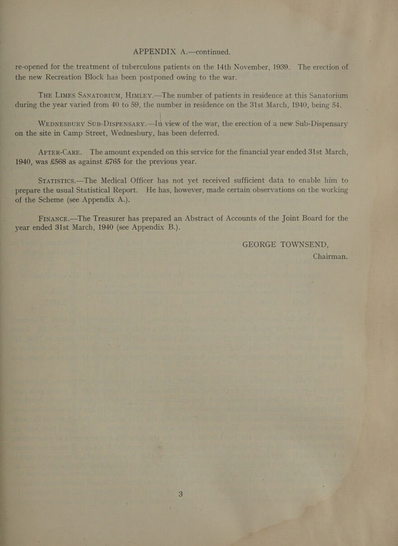 SS ee eee eee SS re-opened for the treatment of tuberculous patients on the 14th November, 1939. The erection of the new Recreation Block has been postponed owing to the war. during the year varied from 40 to 59, the number in residence on the 31st March, 1940, being 54. \ WEDNESBURY SUB-DISPENSARY.—In view of the war, the erection of a new Sub-Dispensary on the site in Camp Street, Wednesbury, has been deferred. AFTER-CARE. The amount expended on this service for the financial year ended 31st March, 1940, was £568 as against £765 for the previous year. STATISTICS.—The Medical Officer has not yet received sufficient data to enable him to prepare the usual Statistical Report. He has, however, made certain observations on the working of the Scheme (see Appendix A.). FrnANCE.—The Treasurer has prepared an Abstract of Accounts of the Joint Board for the year ended 31st March, 1940 (see Appendix B.). GEORGE TOWNSEND, Chairman.