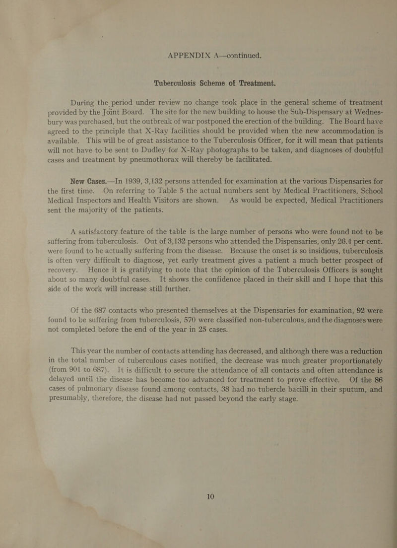 Tuberculosis Scheme of Treatment. During the period under review no change took place in the general scheme of treatment provided by the Joint Board. The site for the new building to house the Sub-Dispensary at Wednes- bury was purchased, but the outbreak of war postponed the erection of the building. The Board have agreed to the principle that X-Ray facilities should be provided when the new accommodation is available. This will be of great assistance to the Tuberculosis Officer, for it will mean that patients will not have to be sent to Dudley for X-Ray photographs to be taken, and diagnoses of doubtful cases and treatment by pneumothorax will thereby be facilitated. New Cases.—In 1939, 3,132 persons attended for examination at the various Dispensaries for the first time. On referring to Table 5 the actual numbers sent by Medical Practitioners, School Medical Inspectors and Health Visitors are shown. As would be expected, Medical Practitioners sent the majority of the patients. A satisfactory feature of the table is the large number of persons who were found not to be suffering from tuberculosis. Out of 3,132 persons who attended the Dispensaries, only 26.4 per cent. were found to be actually suffering from the disease. Because the onset is so insidious, tuberculosis is often very difficult to diagnose, yet early treatment gives a patient a much better prospect of recovery. Hence it is gratifying to note that the opinion of the Tuberculosis Officers is sought about so many doubtful cases. It shows the confidence placed in their skill and I hope that this side of the work will increase still further. Of the 687 contacts who presented themselves at the Dispensaries for examination, 92 were found to be suffering from tuberculosis, 570 were classified non-tuberculous, and the diagnoses were not completed before the end of the year in 25 cases. This year the number of contacts attending has decreased, and although there was a reduction in the total number of tuberculous cases notified, the decrease was much greater proportionately (from 901 to 687). It is difficult to secure the attendance of all contacts and often attendance is delayed until the disease has become too advanced for treatment to prove effective. Of the 86 cases of pulmonary disease found among contacts, 38 had no tubercle bacilli in their sputum, and presumably, therefore, the disease had not passed beyond the early stage.