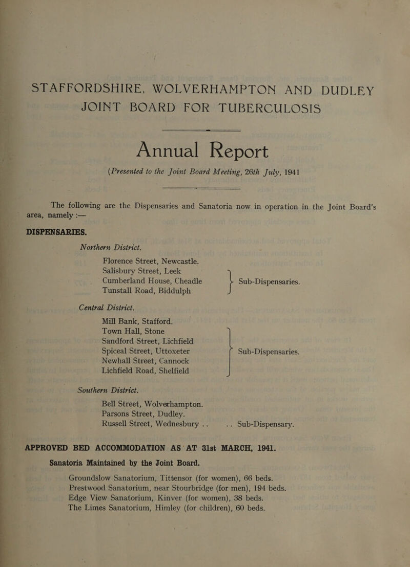 —= STAFFORDSHIRE, WOLVERHAMPTON AND DUDLEY JOINT BOARD FOR TUBERCULOSIS = a — Annual Report (Presented to the Joint Board Meeting, 26th July, 1941 —— area, namely :— DISPENSARIES. Northern District. Florence Street, Newcastle. Salisbury Street, Leek ~ Cumberland House, Cheadle } Sub-Dispensaries. Tunstall Road, Biddulph Central District. Mill Bank, Stafford. Town Hall, Stone Sandford Street, Lichfield Spiceal Street, Uttoxeter Sub-Dispensaries. Newhall Street, Cannock Lichfield Road, Shelfield Southern District. Bell Street, Wolverhampton. Parsons Street, Dudley. Russell Street, Wednesbury .. .. Sub-Dispensary. APPROVED BED ACCOMMODATION AS AT 3lst MARCH, 1941. Sanatoria Maintained by the Joint Board. Groundslow Sanatorium, Tittensor (for women), 66 beds. Prestwood Sanatorium, near Stourbridge (for men), 194 beds. Edge View Sanatorium, Kinver (for women), 38 beds. The Limes Sanatorium, Himley (for children), 60 beds.