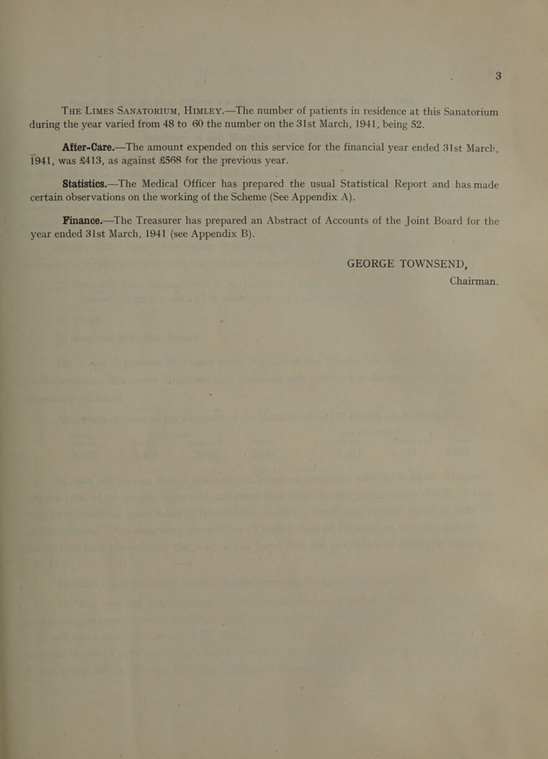 during the year varied from 48 to 60 the number on the 31st March, 1941, being 52. After-Care.—The amount expended on this service for the financial year ended 31st March, 1941, was £413, as against £568 for the previous year. Statistics —The Medical Officer has prepared the usual Statistical Report and has made certain observations on the working of the Scheme (See Appendix A). Finance.—The Treasurer has prepared an Abstract of Accounts of the Joint Board for the year ended 3ist March, 1941 (see Appendix B). GEORGE TOWNSEND, Chairman.