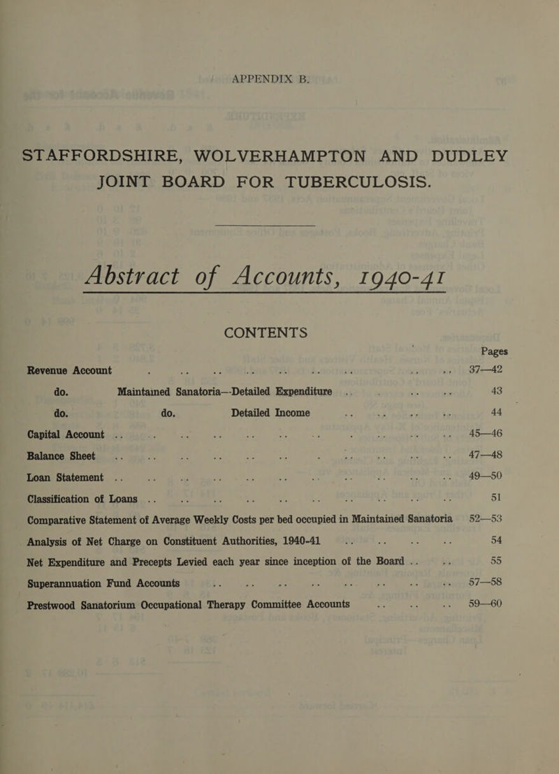 APPENDIX B. JOINT BOARD FOR TUBERCULOSIS. Abstract of Accounts, 1940-41 CONTENTS Revenue Account do. Maintained Sanatoria—-Detailed Expenditure do. do. Detailed Income Capital Account Balance Sheet Loan Statement Classification of Loans Comparative Statement of Average Weekly Costs per bed occupied in Maintained Sanatoria _ Analysis of Net Charge on Constituent Authorities, 1940-41 Net Expenditure and Precepts Levied each year since inception of the Board .. Superannuation Fund Accounts Prestwood Sanatorium Occupational Therapy Committee Accounts Pages 37—42 43 44 45—46 47—48 49—50 51 52—53 54 55 57—58 59—60