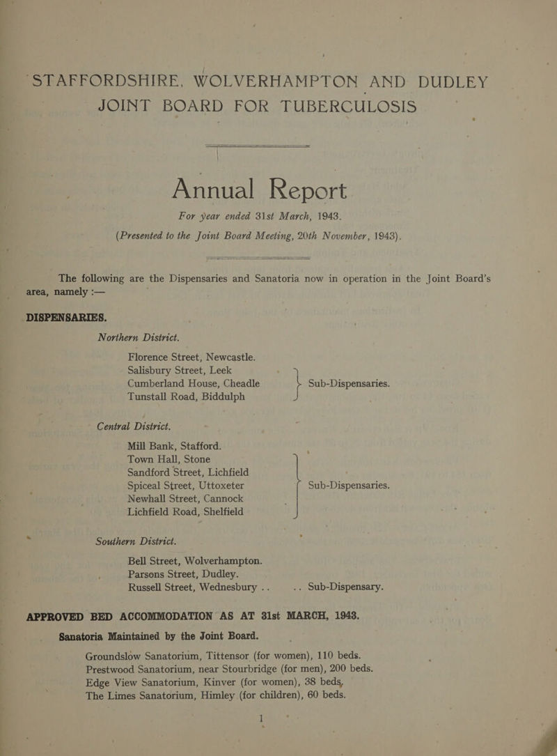 fo rArPrORDSFHIRE, WOLVERHAMPTON DUN ea) UD ay JOINT BOARD FOR TUBERCULOSIS ! : Annual Report For year ended 31st March, 1948. (Presented to the Joint Board Meeting, 20th November, 1948). The following are the Dispensaries and Sanatoria now in operation in the Joint Board’s area, namely :— DISPENSARIES. Northern Disinict. Florence Street, Newcastle. Salisbury Street, Leek ia Cumberland House, Cheadle i Sub-Dispensaries. Tunstall Road, Biddulph Central District. Mill Bank, Stafford. Town Hall, Stone Sandford Street, Lichfield Spiceal Street, Uttoxeter Sub-Dispensaries. Newhall Street, Cannock Lichfield Road, Shelfield Southern District. Bell Street, Wolverhampton. Parsons Street, Dudley. Russell Street, Wednesbury .. .. Sub-Dispensary. APPROVED BED ACCOMMODATION AS AT 31st MARCH, 1943. Sanatoria Maintained by the Joint Board. Groundslow Sanatorium, Tittensor (for women), 110 beds. Prestwood Sanatorium, near Stourbridge (for men), 200 beds. Edge View Sanatorium, Kinver (for women), 38 beds, The Limes Sanatorium, Himley (for children), 60 beds.