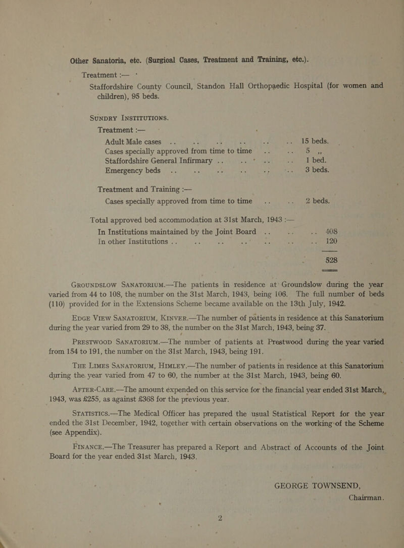 Other Sanatoria, etc. (Surgical Cases, Treatment and Training, etc.). Treatment :— °* Staffordshire County Council, Standon Hall Orthopaedic Hospital (for women and children), 95 beds. SUNDRY INSTITUTIONS. Treatment :— Adult Male cases .. : 4: ek ay .« 15 beds. Cases specially approved from time to time... oa! pena ee Staffordshire General Infirmary .. Ee Re v4 eaieds Emergency beds .. ‘is ay a? Be Nae ae eS Treatment and Training :— Cases specially approved from time totime .. -. 2 beds. Total approved bed accommodation at 31st March, 1943 :— In Institutions maintained by the Joint Board .. hid .. 408 In other Institutions .. ae = 4 £ 58 RR oh i 528 GROUNDSLOW SANATORIUM.—The patients in residence at’ Groundslow during the year varied from 44 to 108, the number on the 31st March, 1943, being 106. The full number of beds (110) provided for in the Extensions Scheme became available on the 13th July, 1942. EDGE VIEW SANATORIUM, KINVER.—The number of patients in residence at this Sanatorium during the year varied from 29 to 38, the number on the 31st March, 1943, being 37. PRESTWOOD SANATORIUM.—The number of patients at Prestwood during the year varied from 154 to 191, the number on the 31st March, 1943, being 191. Tue Limes SANATORIUM, HIMLEY.—The number of patients in residence at this Sanatorium during the. year varied from 47 to 60, the number at the 31st March, 1943, being 60. AFTER-CARE.—The amount éxpended on this service for the financial year ended 31st March, 1943, was £255, as against £368 for the previous year. STATISTICS.—The Medical Officer has prepared the usual Statistical Report for the year ended the 31st December, 1942, together with certain observations on the working:of the Scheme (see Appendix). FINANCE.—The Treasurer has prepared a Report and Abstract of Accounts of the Joint Board for the year ended 31st March, 1943. GEORGE TOWNSEND, Chairman.