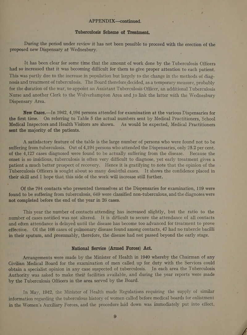 Tuberculosis Scheme of Treatment. During the period under review it has not been possible to proceed with the erection of the proposed new Dispensary at Wednesbury. It has been clear for some time that the amount of work done by the Tuberculosis Officers had so increased that it was becoming difficult for them to give proper attention to each patient. This was partly due to the increase in population but largely to the change in the methods of diag- nosis and treatment of tuberculosis. The Board therefore decided, as a temporary measure, probably for the duration of the war, to appoint an Assistant Tuberculosis Officer, an additional Tuberculosis Nurse and another Clerk to the Wolverhampton Area and to link the latter with the Wednesbury Dispensary Area. New Cases.—In 1942, 4,194 persons attended for examination at the various Dispensaries for the first time. On referring to Table 5 the actual numbers sent by Medical Practitioners, School Medical Inspectors and Health Visitors are shown. As would be expected, Medical Practitioners sent the majority of the patients. © A satisfactory feature of the table is the large number of persons who were found not to be suffering from tuberculosis. Out of 4,194 persons who attended the Dispensaries, only 25.2 per cent. of the 4,127 cases diagnosed were found to be actually suffering from the disease. Because the onset is so insidious, tuberculosis is often very difficult to diagnose, yet early treatment gives a patient a much better prospect of recovery. Hence it is gratifying to note that the opinion of the Tuberculosis Officers is sought about so many doubtful cases. It shows the confidence placed in their skill and I hope that this side of the work will increase still further. Of the 794 contacts who presented themselves at the Dispensaries for examination, 119 were found to be suffering from tuberculosis, 649 were classified non-tuberculous, and the diagnoses were not completed before the end of the year in 26 cases. This year the number of contacts attending has increased slightly, but the ratio to the _ number of cases notified was not altered. It is difficult to secure the attendance of all contacts and often attendance is delayed until the disease has become too advanced for treatment to prove effective. Of the 108 cases of pulmonary disease found among contacts, 47 had no tubercle bacilli in their sputum, and presumably, therefore, the disease had not passed beyond the early stage. National Service (Armed Forces) Act. Civilian Medical Board for the examination of men called up for duty with the Services could obtain a specialist opinion in any case suspected of tuberculosis. In each area the Tuberculosis Authority was asked to make their facilities available, and during the year reports were made by the Tuberculosis Officers in the area served by the Board. In May, 1942, the Minister of Health made Regulations requiring the supply of similar information regarding the tuberculous history of women called before medical boards for enlistment in the Women’s Auxiliary Forces, and the procedure laid down was immediately put into effect.