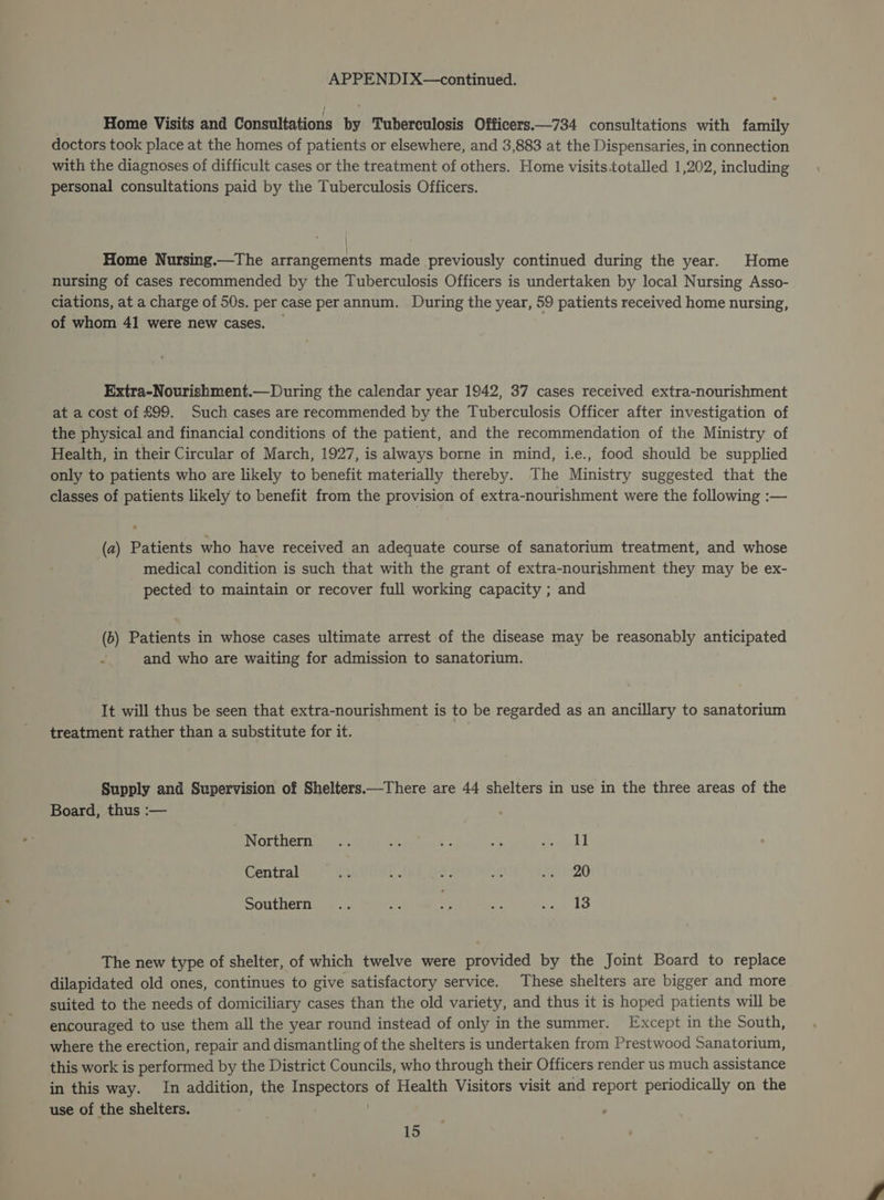 Home Visits and Consultations by Tuberculosis Officers.—734 consultations with family doctors took place at the homes of patients or elsewhere, and 3,883 at the Dispensaries, in connection with the diagnoses of difficult cases or the treatment of others. Home visits.totalled 1,202, including personal consultations paid by the Tuberculosis Officers. Home Nursing.—The arrangements made previously continued during the year. Home nursing of cases recommended by the Tuberculosis Officers is undertaken by local Nursing Asso- ciations, at a charge of 50s. per case per annum. During the year, 59 patients received home nursing, of whom 41 were new cases. Extra-Nourishment.—During the calendar year 1942, 37 cases received extra-nourishment at a cost of £99. Such cases are recommended by the Tuberculosis Officer after investigation of the physical and financial conditions of the patient, and the recommendation of the. Ministry of Health, in their Circular of March, 1927, is always borne in mind, i.e., food should be supplied only to patients who are likely to benefit materially thereby. The Ministry suggested that the classes of patients likely to benefit from the provision of extra-nourishment were the following :-— (a) Patients who have received an adequate course of sanatorium treatment, and whose medical condition is such that with the grant of extra-nourishment they may be ex- pected to maintain or recover full working capacity ; and (6) Patients in whose cases ultimate arrest of the disease may be reasonably anticipated i and who are waiting for admission to sanatorium. It will thus be seen that extra-nourishment is to be regarded as an ancillary to sanatorium treatment rather than a substitute for it. Supply and Supervision of Shelters.—There are 44 shelters in use in the three areas of the Board, thus :— Northern... a ., ae SG Central ne * a> auf ete Southern .. ae ; , ne Vee lo The new type of shelter, of which twelve were provided by the Joint Board to replace dilapidated old ones, continues to give satisfactory service. These shelters are bigger and more suited to the needs of domiciliary cases than the old variety, and thus it is hoped patients will be encouraged to use them all the year round instead of only in the summer. Except in the South, where the erection, repair and dismantling of the shelters is undertaken from Prestwood Sanatorium, this work is performed by the District Councils, who through their Officers render us much assistance in this way. In addition, the Inspectors of Health Visitors visit and report periodically on the use of the shelters. /